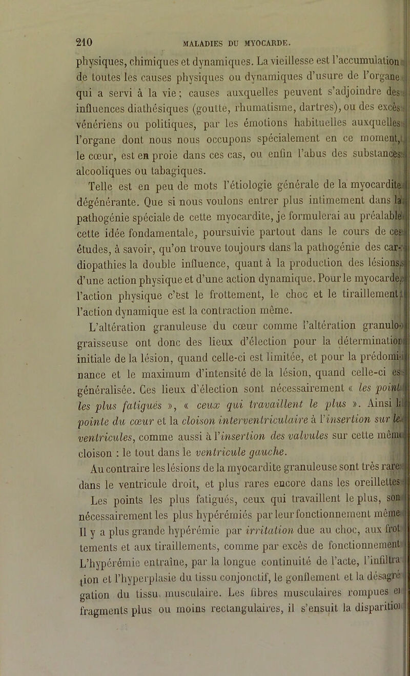 physiques, chimiques et dynamiques. La vieillesse est l’accumulation de toutes les causes physiques ou dynamiques d’usure de l’organe : qui a servi à la vie; causes auxquelles peuvent s’adjoindre des influences diathésiques (goutte, rhumatisme, dartres), ou des excès • : vénériens ou politiques, par les émotions habituelles auxquelles-! l’organe dont nous nous occupons spécialement en ce moment, le cœur, est en proie dans ces cas, ou enfin l’abus des substances alcooliques ou tabagiques. Telle est en peu de mots l’étiologie générale de la myocardite ) dégénérante. Que si nous voulons entrer plus intimement dans la pathogénie spéciale de cette myocardite, je formulerai au préalable:; cette idée fondamentale, poursuivie partout dans le cours de ces < études, à savoir, qu’on trouve toujours dans la pathogénie des car- diopathies la double influence, quant à la production des lésions,*! d’une action physique et d’une action dynamique. Pour le myocarde, l’action physique c’est le frottement, le choc et le tiraillement: l’action dynamique est la contraction même. L’altération granuleuse du cœur comme l’altération granuloo graisseuse ont donc des lieux d’élection pour la détermination I initiale de la lésion, quand celle-ci est limitée, et pour la prédomi-i * nance et le maximum d’intensité de la lésion, quand celle-ci es- généralisée. Ces lieux d’élection sont nécessairement « les point les plus fatigués », « ceux qui travaillent le plus ». Ainsi 1: pointe du cœur et la cloison interventriculaire à ['insertion sur le. ventricules, comme aussi à l’insertion des valvules sur cette mêjnn cloison : le tout dans le ventricule gauche. Au contraire les lésions de la myocardite granuleuse sont très rare: dans le ventricule droit, et plus rares encore dans les oreillettes | Les points les plus fatigués, ceux qui travaillent le plus, son nécessairement les plus hypérémiés par leur fonctionnement même j Il y a plus grande hypérémie par irritation due au choc, aux frot | tements et aux tiraillements, comme par excès de fonctionnement L’hypérémic entraîne, par la longue continuité de l’acte, l’infiltra I tion et l’hyperplasie du tissu conjonctif, le gonflement et la désagré galion du tissu, musculaire. Les fibres musculaires rompues ei fragments plus ou moins rectangulaires, il s’ensuit la disparitioi