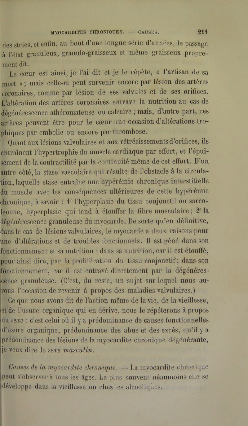 MYOCARDITES CHRONIQUES. — CAUSES. 2H des stries, et enfin, au bout d’une longue série d’années, le passage à l’état granuleux, granulo-graisseux et môme graisseux propre- ment dit. Le cœur est ainsi, je l’ai dit et je le répète, « l’artisan de sa mort » ; mais celle-ci peut survenir encore par lésion des artères coronaires, comme par lésion de ses valvules et de ses orifices. L’altération des artères coronaires entrave la nutrition au cas de dégénérescence athéromateuse ou calcaire ; mais, d’autre part, ces artères peuvent être pour le cœur une occasion d’altérations tro- phiques par embolie ou encore par thrombose. Quant aux lésions valvulaires et aux rétrécissements d’orifices, ils entraînent l’hypertrophie du muscle cardiaque par effort, et l’épui- sement de la contractilité par la continuité même de cet effort. D’un autre côté, la stase vasculaire qui résulte de l’obstacle à la circula- tion, laquelle stase entraîne une hypérémie chronique interstitielle du muscle avec les conséquences ultérieures de cette hypérémie chronique, à savoir : 1° l’hyperplasie du tissu conjonctif ou sarco- lemme, hyperplasie qui tend à étouffer la fibre musculaire; 2° la dégénérescence granuleuse du myocarde. De sorte qu’en définitive, dans le cas de lésions valvulaires, le myocarde a deux raisons pour une d’altérations et de troubles fonctionnels. Il est gêné dans son (fonctionnement et sa nutrition ; dans sa nutrition, car il est étouffé, [pour ainsi dire, par la prolifération du tissu conjonctif; dans son fonctionnement, car il est entravé directement par la dégénéres- cence granuleuse. (C’est, du reste, un sujet sur lequel nous au- irons l’occasion de revenir cà propos des maladies valvulaires.) Ce que nous avons dit de l’action même de la vie, de la vieillesse, •et de l’usure organique qui en dérive, nous le répéterons à propos idu sexe : c’est celui où il y a prédominance de causes fonctionnelles «d’usure organique, prédominance des abus et des excès, qu’il y a (prédominance des lésions de la myocardite chronique dégénérante, (je veux dire le sexe masculin. Causes de la myocardite chronique. — La myocardite chronique (peut s’observera tous les âges. Le plus souvent néanmoins elle se sdéveloppe dans la vieillesse ou chez les alcooliques.