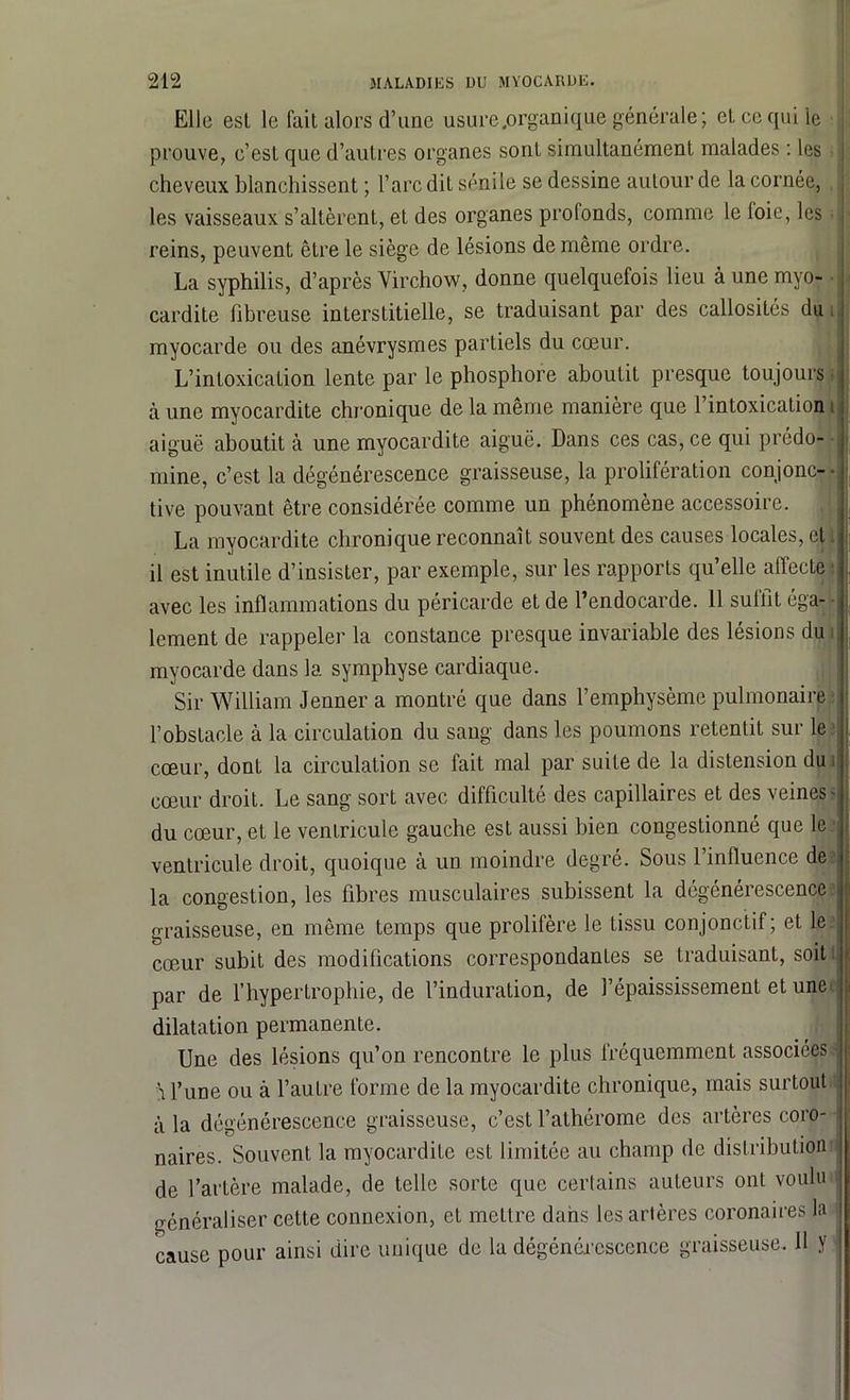 Elle est le fait alors d’une usure .organique générale; et ce qui le prouve, c’est que d’autres organes sont simultanément malades : les ; cheveux blanchissent ; l’arc dit sénile se dessine autour de la cornée, les vaisseaux s’altèrent, et des organes profonds, comme le loie, les reins, peuvent être le siège de lésions de même ordre. La syphilis, d’après Virchow, donne quelquefois lieu à une myo- cardite fibreuse interstitielle, se traduisant par des callosités du myocarde ou des anévrysmes partiels du cœur. L’intoxication lente par le phosphore aboutit presque toujours à une myocardite chronique de la même manière que l’intoxication aiguë aboutit à une myocardite aiguë. Dans ces cas, ce qui prédo- mine, c’est la dégénérescence graisseuse, la prolifération conjonc- • tive pouvant être considérée comme un phénomène accessoire. La myocardite chronique reconnaît souvent des causes locales, cl. il est inutile d’insister, par exemple, sur les rapports qu’elle affecte ■ avec les inflammations du péricarde et de l’endocarde. 11 suffît éga- lement de rappeler la constance presque invariable des lésions du myocarde dans la symphyse cardiaque. Sir William Jenner a montré que dans l’emphysème pulmonaire l’obstacle à la circulation du sang dans les poumons retentit sur le cœur, dont la circulation se fait mal par suite de la distension du ; cœur droit. Le sang sort avec difficulté des capillaires et des veines- du cœur, et le ventricule gauche est aussi bien congestionné que le ventricule droit, quoique à un moindre degré. Sous l’influence de la congestion, les fibres musculaires subissent la dégénérescence graisseuse, en même temps que prolifère le tissu conjonctif; et le cœur subit des modifications correspondantes se traduisant, soit par de l’hypertrophie, de l’induration, de l’épaississement et une dilatation permanente. Une des lésions qu’on rencontre le plus fréquemment associées À l’une ou à l’autre forme de la myocardite chronique, mais surtout à la dégénérescence graisseuse, c’est l’athérome des artères coro- naires. Souvent la myocardite est limitée au champ de distribution de l’artère malade, de telle sorte que certains auteurs ont voulu généraliser cette connexion, et mettre dans les artères coronaires la cause pour ainsi dire unique de la dégénérescence graisseuse. 11 y