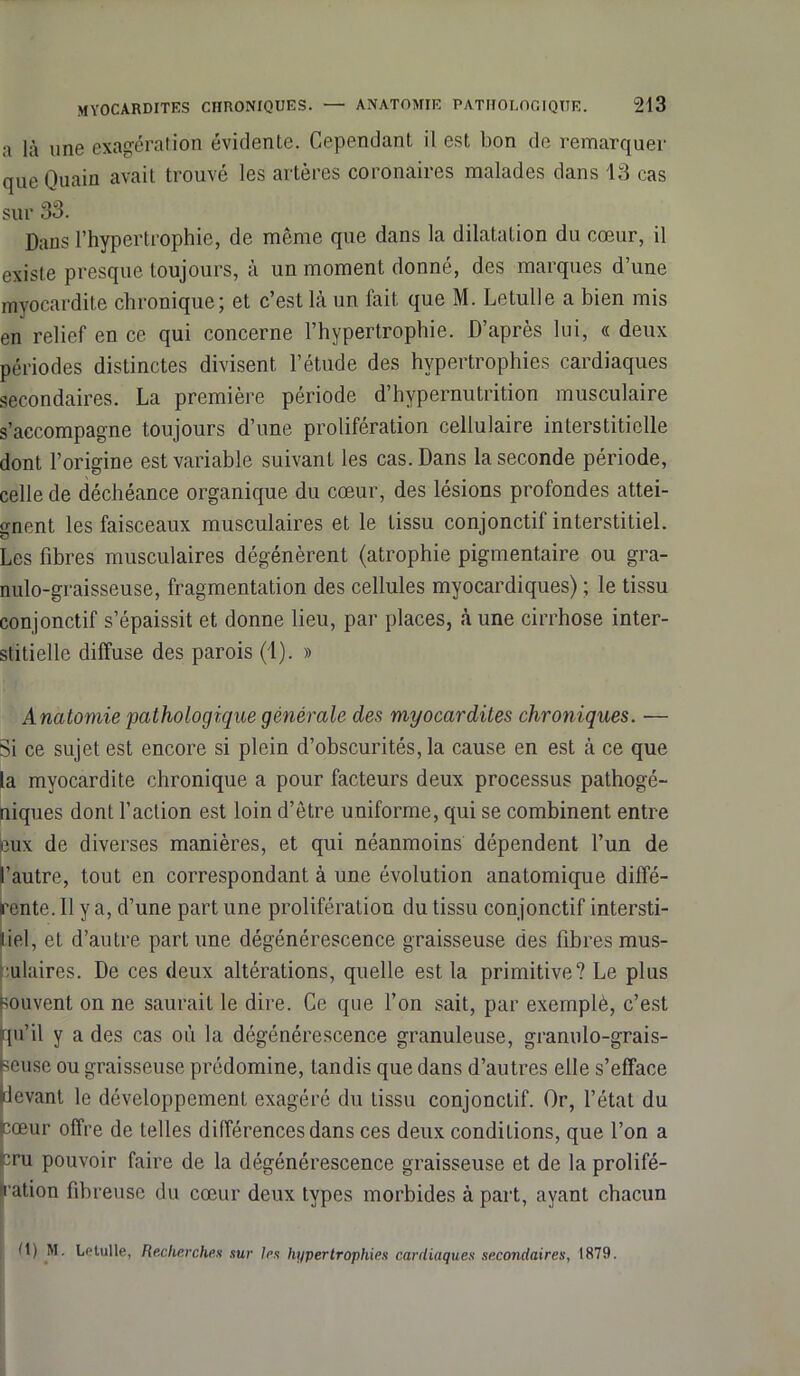 a là une exagération évidente. Cependant il est bon de remarquer que Quain avait trouvé les artères coronaires malades dans 13 cas sur 33. Dans l’hypertrophie, de même que dans la dilatation du cœur, il existe presque toujours, à un moment donné, des marques d’une myocardite chronique; et c’est là un fait que M. Letulle a bien mis en relief en ce qui concerne l’hypertrophie. D’après lui, « deux périodes distinctes divisent l’étude des hypertrophies cardiaques secondaires. La première période d’hypernutrition musculaire s’accompagne toujours d’une prolifération cellulaire interstitielle dont l’origine est variable suivant les cas. Dans la seconde période, celle de déchéance organique du cœur, des lésions profondes attei- gnent les faisceaux musculaires et le tissu conjonctif interstitiel. Les fibres musculaires dégénèrent (atrophie pigmentaire ou gra- nulo-graisseuse, fragmentation des cellules myocardiques) ; le tissu conjonctif s’épaissit et donne lieu, par places, à une cirrhose inter- stitielle diffuse des parois (1). » Anatomie pathologique générale des myocardites chroniques. — Si ce sujet est encore si plein d’obscurités, la cause en est à ce que la myocardite chronique a pour facteurs deux processus pathogé- niques dont l’action est loin d’être uniforme, qui se combinent entre eux de diverses manières, et qui néanmoins dépendent l’un de 'autre, tout en correspondant à une évolution anatomique diffé- rente. Il y a, d’une part une prolifération du tissu conjonctif intersti- iel, et d’autre part une dégénérescence graisseuse des fibres mus- ulaires. De ces deux altérations, quelle est la primitive? Le plus [souvent on ne saurait le dire. Ce que l’on sait, par exemplè, c’est tpi’il y a des cas où la dégénérescence granuleuse, granulo-grais- ;euse ou graisseuse prédomine, tandis que dans d’autres elle s’efface (devant le développement exagéré du tissu conjonctif. Or, l’état du icœur offre de telles différences dans ces deux conditions, que l’on a œu pouvoir faire de la dégénérescence graisseuse et de la prolifé- ration fibreuse du cœur deux types morbides à part, ayant chacun fl) M. Letulle, Recherches sur 1rs hypertrophies cardiaques secondaires, 1879.