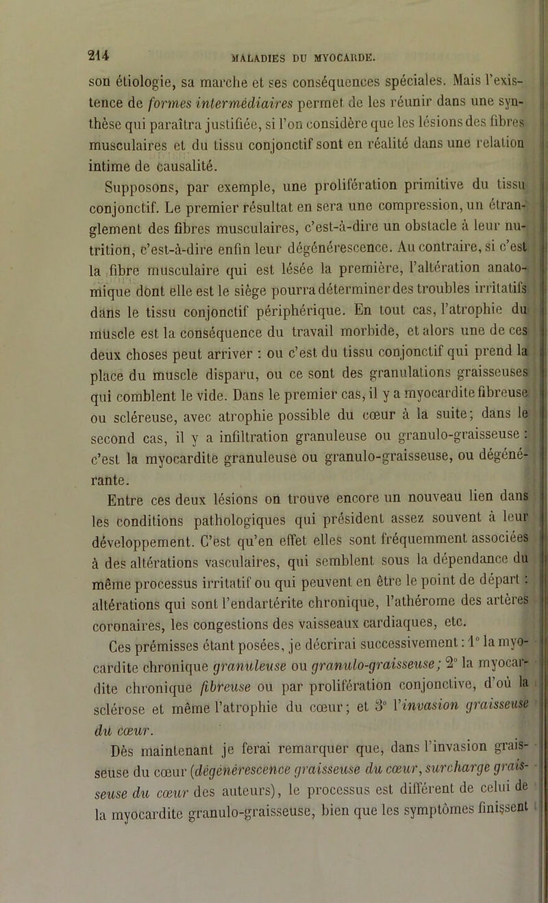 son étiologie, sa marche et ses conséquences spéciales. Mais l’exis- tence de formes intermédiaires permet de les réunir dans une syn- thèse qui paraîtra justifiée, si l’on considère que les lésions des fibres musculaires et du tissu conjonctif sont en réalité dans une relation intime de causalité. Supposons, par exemple, une prolifération primitive du tissu conjonctif. Le premier résultat en sera une compression, un étran- glement des fibres musculaires, c’est-à-dire un obstacle à leur nu- trition, c’est-à-dire enfin leur dégénérescence. Au contraire, si c’est la fibre musculaire qui est lésée la première, l’altération anato- mique dont elle est le siège pourra déterminer des troubles irritatifs dans le tissu conjonctif périphérique. En tout cas, l’atrophie du muscle est la conséquence du travail morbide, et alors une de ces deux choses peut arriver : ou c’est du tissu conjonctif qui prend la place du muscle disparu, ou ce sont des granulations graisseuses qui comblent le vide. Dans le premier cas, il y a myocardite fibreuse ou scléreuse, avec atrophie possible du cœur à la suite; dans le second cas, il y a infiltration granuleuse ou granulo-graisseuse : c’est la myocardite granuleuse ou granulo-graisseuse, ou dégéné- rante. Entre ces deux lésions on trouve encore un nouveau lien dans les conditions pathologiques qui président assez souvent à leur développement. C’est qu’en effet elles sont fréquemment associées à des altérations vasculaires, qui semblent sous la dépendance du même processus irritatif ou qui peuvent en être le point de départ : altérations qui sont l’endartérite chronique, l’athérome des artères coronaires, les congestions des vaisseaux cardiaques, etc. Ces prémisses étant posées, je décrirai successivement : 1° la myo- cardite chronique granuleuse ou granulo-graisseuse ; 2 la myocar- dite chronique fibreuse ou par prolifération conjonctive, d’où la sclérose et même l’atrophie du cœur ; et 3° Y invasion graisseuse du cœur. Dès maintenant je ferai remarquer que, dans l’invasion grais- seuse du cœur (dégénérescence graisseuse du cœur, surcharge grais- seuse du cœur des auteurs), le processus est différent de celui de la myocardite granulo-graisseuse, bien que les symptômes finissent