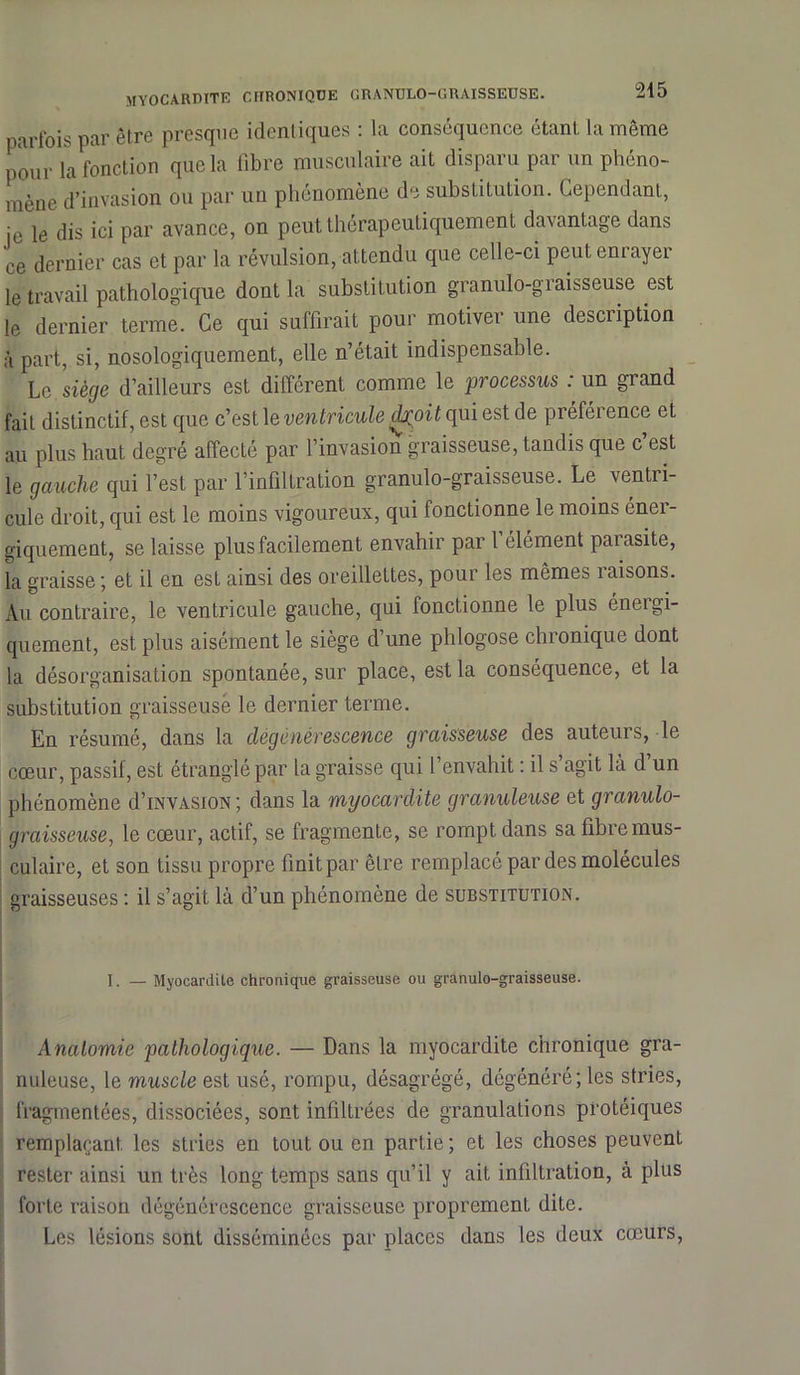 parfois par être presque identiques : la conséquence étant la même pour la fonction que la fibre musculaire ait disparu par un phéno- mène d’invasion ou par un phénomène de substitution. Cependant, je le dis ici par avance, on peut thérapeutiquement davantage dans ce dernier cas et par la révulsion, attendu que celle-ci peut enrayer le travail pathologique dont la substitution granulo-graisseuse est le dernier terme. Ce qui suffirait pour motiver une description à part, si, nosologiquement, elle n’était indispensable. Le siège d’ailleurs est différent comme le processus : un grand fait distinctif, est que c’est le ventricule dj^oit qui est de préférence et au plus haut degré affecté par l’invasion graisseuse, tandis que c est le gauche qui l’est par l’infiltration granulo-graisseuse. Le ventri- cule droit, qui est le moins vigoureux, qui fonctionne le moins éner- giquement, se laisse plus facilement envahir par 1 élément paiasite, la graisse; et il en est ainsi des oreilleLtes, pour les mêmes raisons. Au contraire, le ventricule gauche, qui fonctionne le plus énergi- quement, est plus aisément le siège d’une phlogose chronique dont la désorganisation spontanée, sur place, est la conséquence, et la substitution graisseuse le dernier terme. En résumé, dans la dégénérescence graisseuse des auteurs, le cœur, passif, est étranglé par la graisse qui l’envahit : il s’agit là d’un phénomène d’iNVASiON ; dans la myocardite granuleuse et granulo- graisseuse, le cœur, actif, se fragmente, se rompt dans sa fibre mus- culaire, et son tissu propre finitpar être remplacé par des molécules graisseuses : il s’agit là d’un phénomène de substitution. I. — Myocardite chronique graisseuse ou granulo-graisseuse. Anatomie pathologique. — Dans la myocardite chronique gra- nuleuse, le muscle est usé, rompu, désagrégé, dégénéré; les stries, fragmentées, dissociées, sont infiltrées de granulations protéiques remplaçant, les stries en tout ou en partie; et les choses peuvent rester ainsi un très long temps sans qu’il y ait infiltration, à plus forte raison dégénérescence graisseuse proprement dite. Les lésions sont disséminées par places dans les deux cœurs,
