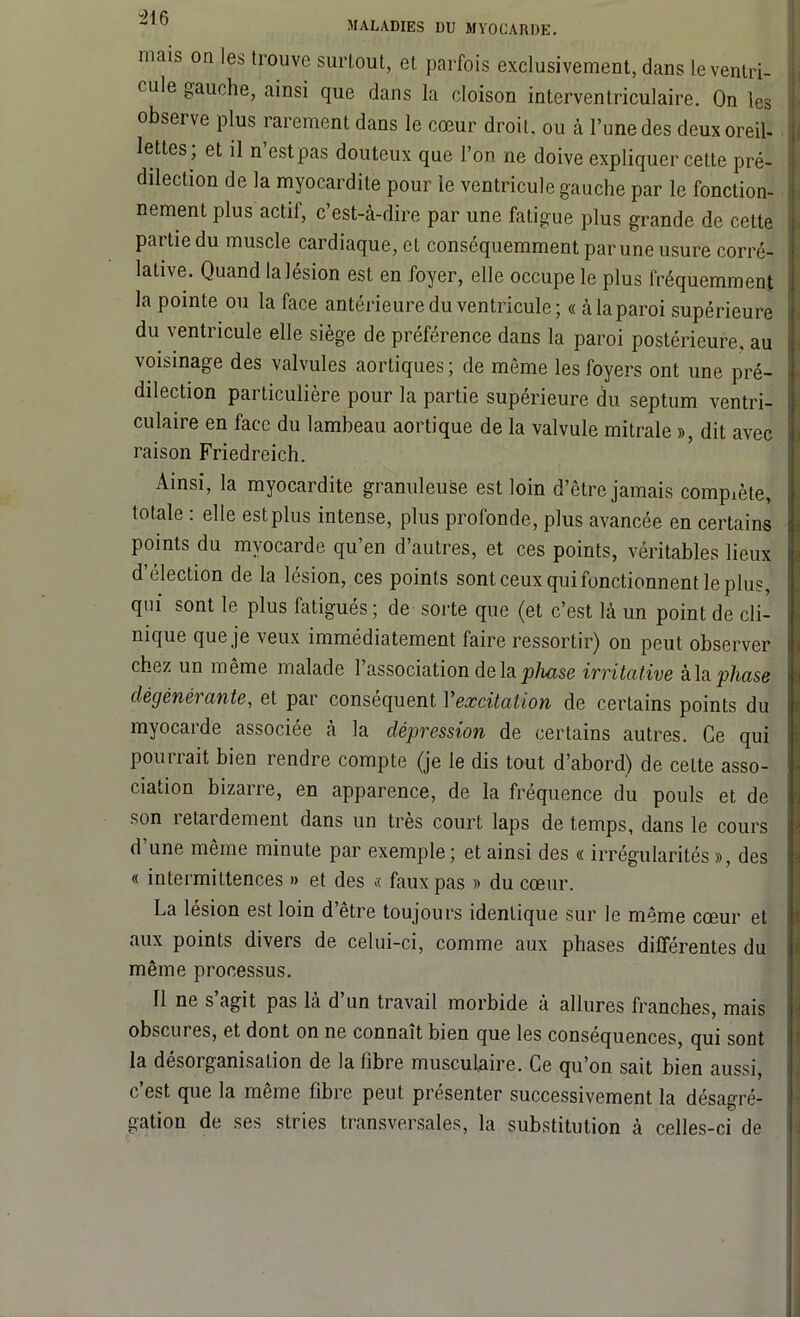 “216 MALADIES DU MYOCARDE. mais on les trouve surtout, et parfois exclusivement, dans le ventri- cule gauche, ainsi que dans la cloison interventriculaire. On les obseï ve plus rarement dans le cœur droit, ou à l’une des deux oreil- lettes, et il n est pas douteux que l’on ne doive expliquer cette pré- dilection de la myocardite pour le ventricule gauche par le fonction- nement plus actif, c’est-à-dire par une fatigue plus grande de cette partie du muscle cardiaque, et conséquemment par une usure corré- lative. Quand la lésion est en foyer, elle occupe le plus fréquemment la pointe ou la face antérieure du ventricule; « à la paroi supérieure du ventricule elle siège de préférence dans la paroi postérieure, au voisinage des valvules aortiques ; de même les foyers ont une pré- dilection particulière pour la partie supérieure du septum ventri- culaire en face du lambeau aortique de la valvule mitrale », dit avec raison Friedreich. Ainsi, la myocardite granuleuse est loin d’être jamais complète, totale : elle est plus intense, plus profonde, plus avancée en certains points du myocarde qu’en d’autres, et ces points, véritables lieux d’élection de la lésion, ces points sont ceux qui fonctionnent le plus, qui sont le plus fatigués; de sorte que (et c’est là un point de cli- nique que je veux immédiatement faire ressortir) on peut observer chez un même malade l’association delà phase irritative à la phase dégénérante, et par conséquent Vexcitation de certains points du myocarde associée à la dépression de certains autres. Ce qui pourrait bien rendre compte (je le dis tout d’abord) de celte asso- ciation bizarre, en apparence, de la fréquence du pouls et de son retardement dans un très court laps de temps, dans le cours d’une même minute par exemple ; et ainsi des « irrégularités », des « intermittences » et des « faux pas » du cœur. La lésion est loin d’être toujours identique sur le même cœur et aux points divers de celui-ci, comme aux phases différentes du même processus. 11 ne s agit pas là d un travail morbide à allures franches, mais obscures, et dont on ne connaît bien que les conséquences, qui sont la désorganisation de la fibre musculaire. Ce qu’on sait bien aussi, c’est que la même fibre peut présenter successivement la désagré- gation de ses stries transversales, la substitution à celles-ci de