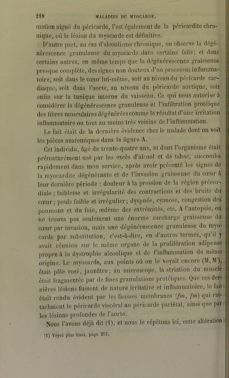 raation aiguë du péricarde, l’est également de la péricardite chro- nique, où la lésion du myocarde est définitive. D’autre part, au cas d’alcoolisme chronique, on observe la dégé- nérescence granuleuse du myocarde dans certains laits; et dans certains autres, en même temps que la dégénérescence graisseuse presque complète, des signes non douteux d’un processus inflamma- toire, soit dans le cœur lui-même, soit au niveau du péricarde car- diaque, soit dans l’aorte, au niveau du péricarde aortique, soit enfin sur la tunique interne du vaisseau. Ce qui nous autorise à considérer la dégénérescence granuleuse et l’infiltration protéique des fibres musculaires dégénérées comme le résultat d’une irritation inflammatoire ou tout au moins très voisine de l’inflammation. Le fait était de la dernière évidence chez le malade dont on voit les pièces anatomiques dans la figure A. Cet individu, âgé de trente-quatre ans, et dont 1 organisme était prématurément usé par les excès d’alcool et de tabac, succomba rapidement dans mon service, après avoir présenté les signes de la myocardite dégénérante et de l’invasion graisseuse du cœui a leur dernière période : douleur à la pression de la région précor- diale ; faiblesse et irrégularité des contractions et des bruits du cœur; pouls faible et irrégulier; dyspnée, cyanose, congestion des poumons et du foie, œdème des extrémités, etc. A l’autopsie, on | ne trouva pas seulement une énorme surcharge graisseuse du cœur par invasion, mais une dégénérescence granuleuse du myo- j carde par substitution, c’est-à-dire, en d’autres termes, qu il y j avait réunion sur le même organe de la prolifération adipeuse J propre à la dystrophie alcoolique et de l’inflammation de même origine. Le myocarde, aux points où on le voyait encore (M,M), était pâle rosé, jaunâtre; au microscope, la striation du muscle ! était fragmentée par de fines granulations protéiques. Que ces der- nières lésions fussent de nature irritative et inflammatoire, le fait j était rendu évident par les fausses membranes (,fm, fm) qui rat- tachaient le péricarde viscéral au péricarde pariétal, ainsi que par j les lésions profondes de l’aorte. Nous l’avons déjà dit (1), et nous le répétons ici, celte altération (1) Voyez plus haut, page 213.