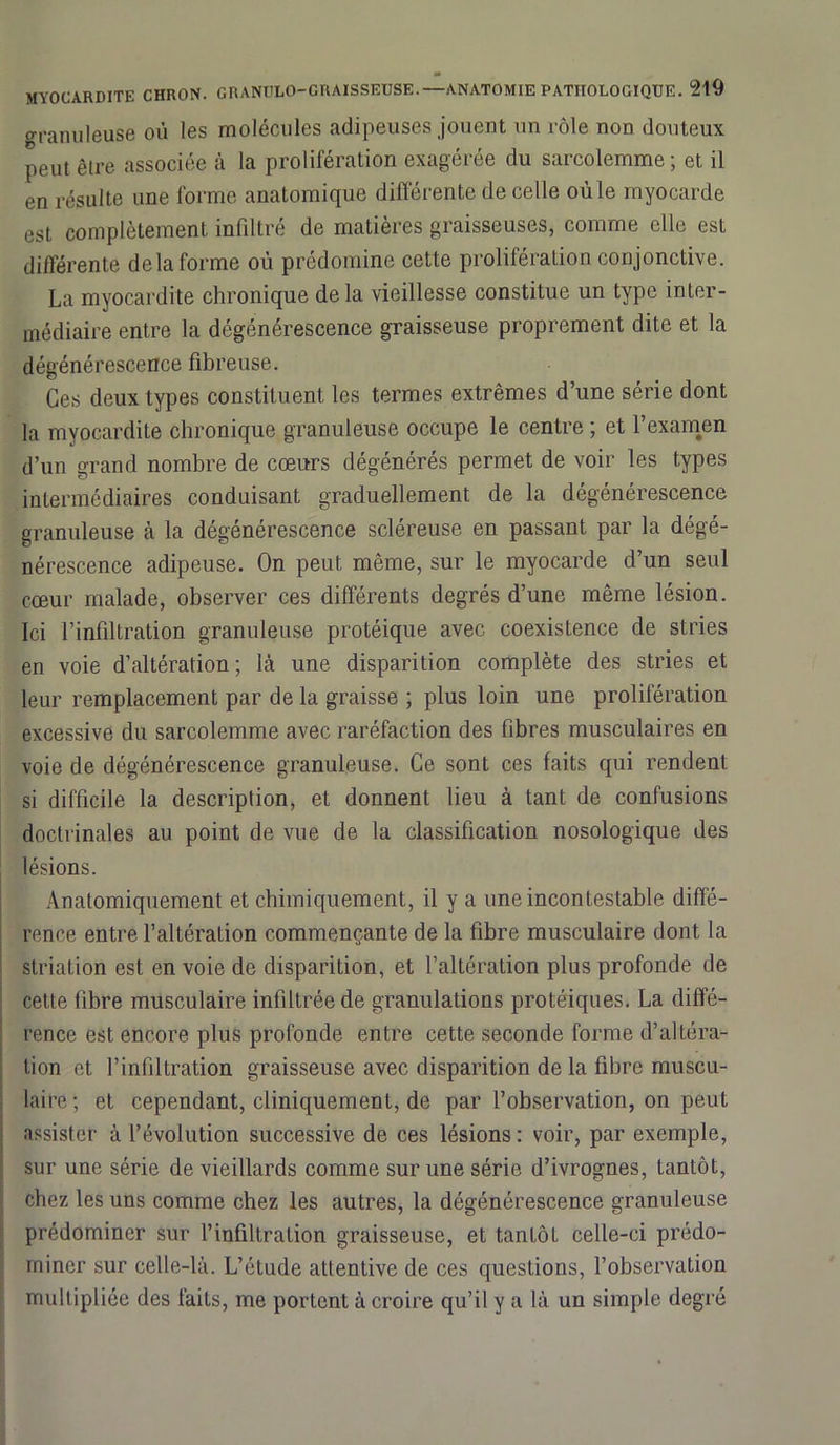 granuleuse où les molécules adipeuses jouent un rôle non douteux peut être associée à la prolifération exagérée du sarcolemme; et il en résulte une forme anatomique différente de celle où le myocarde est complètement infiltré de matières graisseuses, comme elle est différente delà forme où prédomine cette prolifération conjonctive. La myocardite chronique de la vieillesse constitue un type inter- médiaire entre la dégénérescence graisseuse proprement dite et la dégénérescence fibreuse. Ces deux types constituent les termes extrêmes d’une série dont la myocardite chronique granuleuse occupe le centre ; et l’examen d’un grand nombre de cœurs dégénérés permet de voir les types intermédiaires conduisant graduellement de la dégénérescence granuleuse à la dégénérescence scléreuse en passant par la dégé- nérescence adipeuse. On peut même, sur le myocarde d’un seul cœur malade, observer ces différents degrés d’une même lésion. Ici l’infiltration granuleuse protéique avec coexistence de stries en voie d’altération; là une disparition complète des stries et leur remplacement par de la graisse ; plus loin une prolifération excessive du sarcolemme avec raréfaction des fibres musculaires en voie de dégénérescence granuleuse. Ce sont ces faits qui rendent si difficile la description, et donnent lieu à tant de confusions doctrinales au point de vue de la classification nosologique des lésions. Anatomiquement et chimiquement, il y a une incontestable diffé- rence entre l’altération commençante de la fibre musculaire dont la striation est en voie de disparition, et l’altération plus profonde de cette fibre musculaire infiltrée de granulations protéiques. La diffé- rence est encore plus profonde entre cette seconde forme d’altéra- tion et l’infiltration graisseuse avec disparition de la fibre muscu- laire ; et cependant, cliniquement, de par l’observation, on peut assister à l’évolution successive de ces lésions : voir, par exemple, sur une série de vieillards comme sur une série d’ivrognes, Lantôt, chez les uns comme chez les autres, la dégénérescence granuleuse prédominer sur l’infiltration graisseuse, et tantôt celle-ci prédo- miner sur celle-là. L’étude attentive de ces questions, l’observation multipliée des faits, me portent à croire qu’il y a là un simple degré