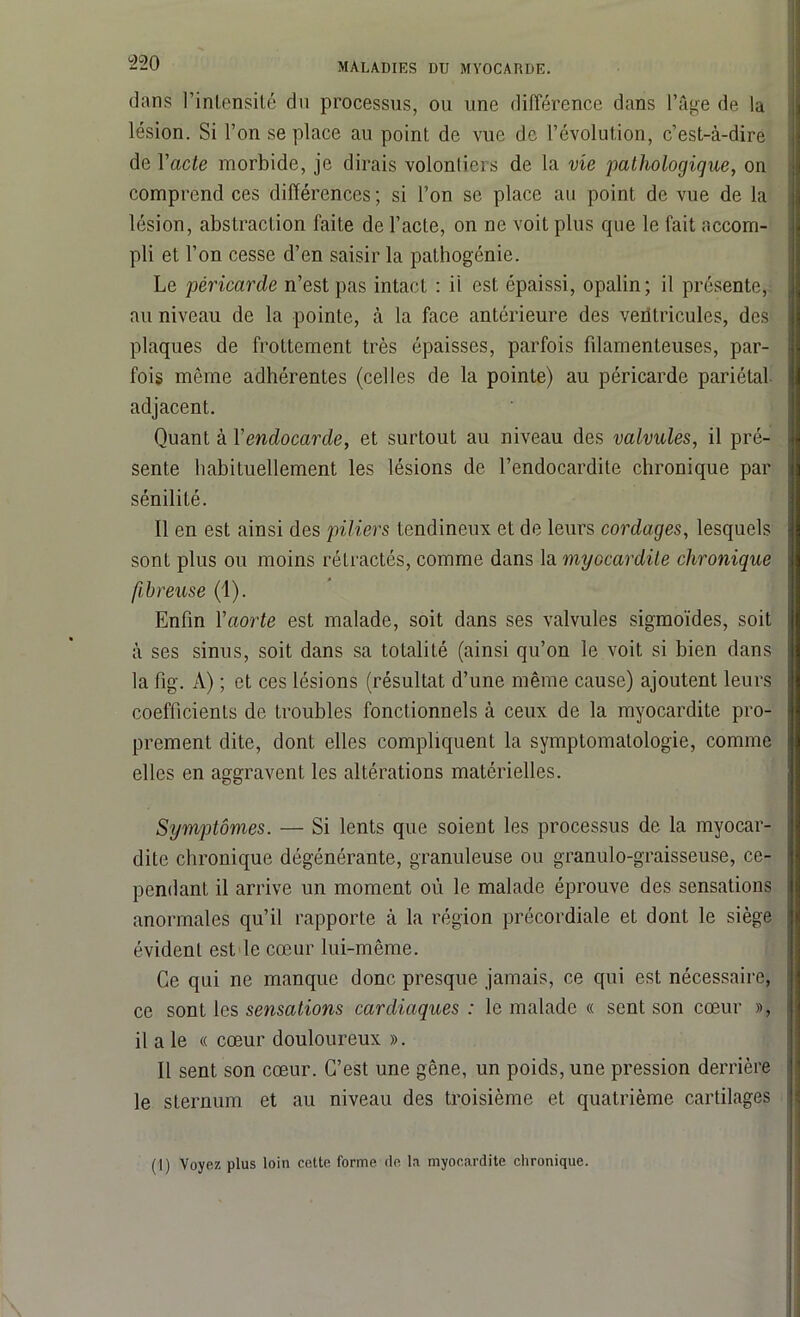 dans l’intensité du processus, ou une différence dans l’âge de la lésion. Si l’on se place au point de vue de l’évolution, c’est-à-dire de l'acte morbide, je dirais volonliers de la vie pathologique, on comprend ces différences; si l’on se place au point de vue de la lésion, abstraction faite de l’acte, on ne voit plus que le fait accom- pli et l’on cesse d’en saisir la pathogénie. Le péricarde n’est pas intact : il est épaissi, opalin; il présente, au niveau de la pointe, à la face antérieure des ventricules, des plaques de frottement très épaisses, parfois filamenteuses, par- fois même adhérentes (celles de la pointe) au péricarde pariétal adjacent. Quant à Xendocarde, et surtout au niveau des valvules, il pré- sente habituellement les lésions de l’endocardite chronique par sénilité. Il en est ainsi des piliers tendineux et de leurs cordages, lesquels sont plus ou moins rétractés, comme dans la myocardite chronique fibreuse (1). Enfin l'aorte est malade, soit dans ses valvules sigmoïdes, soit à ses sinus, soit dans sa totalité (ainsi qu’on le voit si bien dans la fig. A) ; et ces lésions (résultat d’une même cause) ajoutent leurs coefficients de troubles fonctionnels à ceux de la myocardite pro- prement dite, dont elles compliquent la symptomatologie, comme elles en aggravent les altérations matérielles. Symptômes. — Si lents que soient les processus de la myocar- dite chronique dégénérante, granuleuse ou granulo-graisseuse, ce- pendant il arrive un moment où le malade éprouve des sensations anormales qu’il rapporte à la région précordiale et dont le siège évident est le cœur lui-même. Ce qui ne manque donc presque jamais, ce qui est nécessaire, ce sont les sensations cardiaques : le malade « sent son cœur », il a le « cœur douloureux ». Il sent son cœur. C’est une gêne, un poids, une pression derrière le sternum et au niveau des troisième et quatrième cartilages (1) Voyez plus loin cette forme île la myocardite chronique.