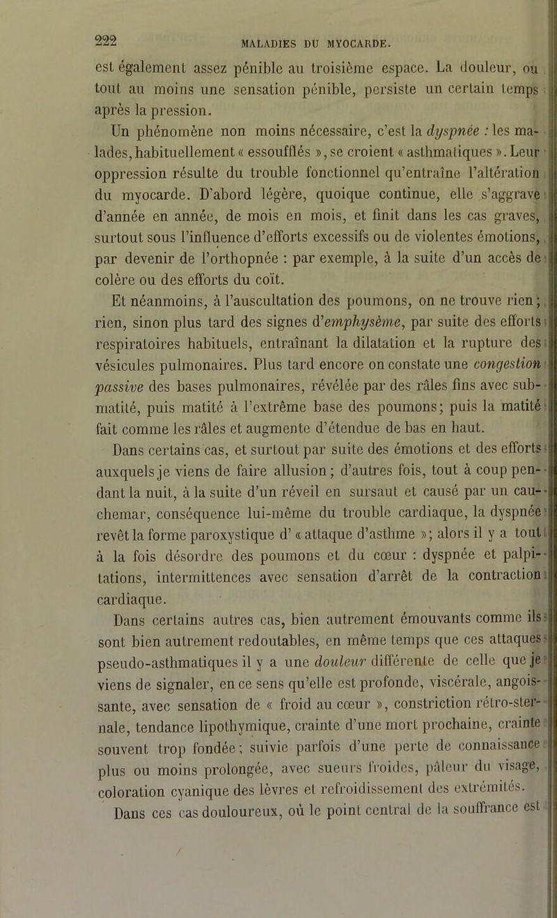esl également assez pénible au troisième espace. La douleur, ou tout au moins une sensation pénible, persiste un certain temps après la pression. Un phénomène non moins nécessaire, c’est la dyspnée : les ma- lades, habituellement « essoufflés »,se croient « asthmatiques ». Leur oppression résulte du trouble fonctionnel qu’entraîne l’altération du myocarde. D’abord légère, quoique continue, elle s’aggrave d’année en année, de mois en mois, et finit dans les cas graves, surtout sous l’influence d’efforts excessifs ou de violentes émotions, par devenir de l’orthopnée : par exemple, à la suite d’un accès de colère ou des efforts du coït. Et néanmoins, à l’auscultation des poumons, on ne trouve rien; rien, sinon plus tard des signes d'emphysème, par suite des efforts respiratoires habituels, entraînant la dilatation et la rupture des vésicules pulmonaires. Plus tard encore on constate une congestion passive des bases pulmonaires, révélée par des râles fins avec sub- matité, puis matité à l’extrême base des poumons; puis la matité fait comme les râles et augmente d’étendue de bas en haut. Dans certains cas, et surtout par suite des émotions et des efforts auxquels je viens de faire allusion; d’autres fois, tout à coup pen- dant la nuit, à la suite d’un réveil en sursaut et causé par un cau- chemar, conséquence lui-même du trouble cardiaque, la dyspnée revêt la forme paroxystique d’« attaque d’astlnne »; alors il y a tout à la fois désordre des poumons et du cœur : dyspnée et palpi- tations, intermittences avec sensation d’arrêt de la contraction cardiaque. Dans certains autres cas, bien autrement émouvants comme ils- sont bien autrement redoutables, en même temps que ces attaques- pseudo-asthmatiques il y a une douleur différente de celle que je viens de signaler, en ce sens qu’elle est profonde, viscérale, angois- sante, avec sensation de « froid au cœur », constriction rétro-ster- nale, tendance lipothymique, crainte d’une mort prochaine, crainte souvent trop fondée; suivie parfois d’une perte de connaissance plus ou moins prolongée, avec sueurs froides, pâleur du visage, coloration cyanique des lèvres et refroidissement des extrémités. Dans ces cas douloureux, où le point central de la souffrance esl /