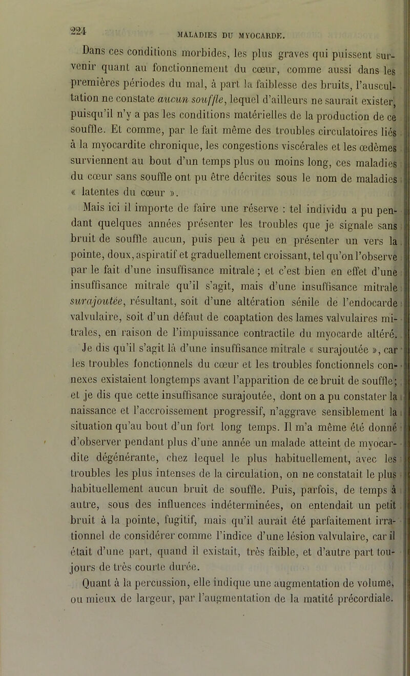 Dans ces conditions morbides, les plus graves qui puissent sur- venir quant au fonctionnement du cœur, comme aussi dans les premières périodes du mal, à part la faiblesse des bruits, l’auscul- tation ne constate aucun souffle, lequel d’ailleurs ne saurait exister, puisqu’il n’y a pas les conditions matérielles de la production de ce souffle. Et comme, par le fait même des troubles circulatoires liés cà la myocardite chronique, les congestions viscérales et les œdèmes surviennent au bout d’un temps plus ou moins long, ces maladies du cœur sans souffle ont pu être décrites sous le nom de maladies « latentes du cœur ». Mais ici il importe de faire une réserve : tel individu a pu pen- dant quelques années présenter les troubles que je signale sans bruit de souffle aucun, puis peu à peu en présenter un vers la pointe, doux, aspiratif et graduellement croissant, tel qu’on l’observe par le fait d’une insuffisance mitrale ; et c’est bien en effet d’une insuffisance mitrale qu’il s’agit, mais d’une insuffisance mitrale surajoutée, résultant, soit d’une altération sénile de l’endocarde valvulaire, soit d’un défaut de coaptation des lames valvulaires mi- traies, en raison de l’impuissance contractile du myocarde altéré. Je dis qu’il s’agit là d’une insuffisance mitrale « surajoutée », car les troubles fonctionnels du cœur et les troubles fonctionnels con- nexes existaient longtemps avant l’apparition de ce bruit de souffle; et je dis que cette insuffisance surajoutée, dont on a pu constater la naissance et l’accroissement progressif, n’aggrave sensiblement la situation qu’au bout d’un fort long Lemps. Il m’a même été donné d’observer pendant plus d’une année un malade atteint de myocar- dite dégénérante, chez lequel le plus habituellement, avec les troubles les plus intenses de la circulation, on ne constatait le plus habituellement aucun bruit de souffle. Puis, parfois, de temps à autre, sous des influences indéterminées, on entendait un petit bruit à la pointe, fugitif, mais qu’il aurait été parfaitement irra- tionnel de considérer comme l’indice d’une lésion valvulaire, car il était d’une part, quand il existait, très faible, et d’autre part tou- jours de très courte durée. Quant à la percussion, elle indique une augmentation de volume, ou mieux de largeur, par l’augmentation de la matité précordiale.
