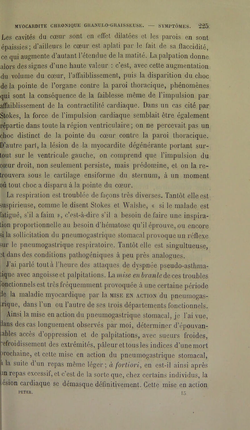 Les cavités du cœur sont en effet dilatées et les parois en sont épaissies; d’ailleurs le cœur est aplati par le fait de sa flaccidité, ce qui augmente d’autant l’étendue de la matité. La palpation donne alors des signes d’une haute valeur : c’est, avec cette augmentation du volume du cœur, l’affaiblissement, puis la disparition du choc de la pointe de l’organe contre la paroi thoracique, phénomènes qui sont la conséquence de la faiblesse même de l’impulsion par affaiblissement de la contractilité cardiaque. Dans un cas cité par Stokes, la force de l’impulsion cardiaque semblait être également répartie dans toute la région ventriculaire; on ne percevait pas un choc distinct de la pointe du cœur contre la paroi thoracique. D’autre pari, la lésion de la myocardite dégénérante portant sur- tout sur le ventricule gauche, on comprend que l’impulsion du cœur droit, non seulement persiste, mais prédomine, et on la re- trouvera sous le cartilage ensiforme du sternum, à un moment où tout choc a disparu à la pointe du cœur. La respiration est troublée de façons très diverses. Tantôt elle est suspicieuse, comme le disent Stokes et Walshe, « si le malade est fatigué, s’il a faim », c’est-à-dire s’il a besoin de faire une inspira- tion proportionnelle au besoin d’hématose qu’il éprouve, ou encore si la sollicitation du pneumogastrique stomacal provoque un réflexe sur le pneumogastrique respiratoire. Tantôt elle est singultueuse, et dans des conditions pathogéniques à peu près analogues. J’ai parlé tout à l’heure des attaques de dyspnée pseudo-aslhma- ique avec angoisse et palpitations. La mise en branle de ces troubles nnctionnelsest très fréquemment provoquée à une certaine période lie la maladie myocardique par la mise en action du pneumogas- trique, dans l’un ou l’autre de scs trois départements fonctionnels. Ainsi la mise en action du pneumogastrique stomacal, je l’ai vue, lans des cas longuement observés par moi, déterminer d’épouvan- ables accès d’oppression et de palpitations, avec sueurs froides, ‘’cfroidissemcnl des extrémités, pâleur et tous les indices d’une mort prochaine, et cette mise en action du pneumogastrique stomacal, à la suite d un repas même léger; à fortiori, en est-il ainsi après un repas excessif, et c’est de la sorte que, chez certains individus, la lésion cardiaque se démasque définitivement. Cette mise en action PETER. | r.