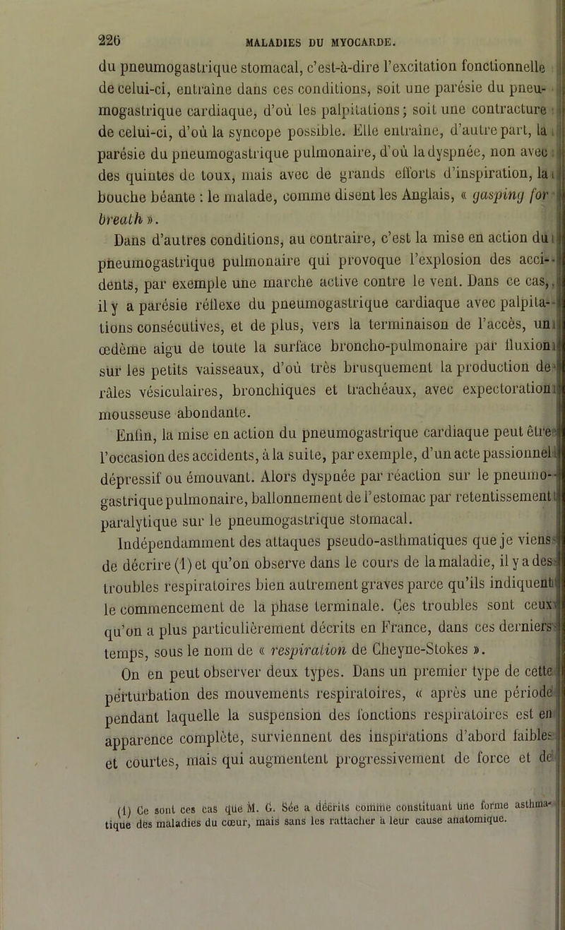 220 ilu pneumogastrique stomacal, c’est-à-dire l’excitation fonctionnelle de celui-ci, entraine dans ces conditions, soit une parésie du pneu- mogastrique cardiaque, d’où les palpitations; soit une contracture de celui-ci, d’où la syncope possible. Elle entraîne, d’autre part, la parésie du pneumogastrique pulmonaire, d’où la dyspnée, non avec des quintes de toux, mais avec de grands efforts d’inspiration, la i J bouche béante : le malade, comme disent les Anglais, « gasping for breulh ». Dans d’autres conditions, au contraire, c’est la mise en action du i pneumogastrique pulmonaire qui provoque l’explosion des acci- dents, par exemple une marche active contre le vent. Dans ce cas,.4 il y a parésie réflexe du pneumogastrique cardiaque avec palpita--il Lions consécutives, et déplus, vers la terminaison de l’accès, unijl œdème aigu de toute la surface broncho-pulmonaire par ffuxioni‘1 sur les petits vaisseaux, d’où très brusquement la production de 41 râles vésiculaires, bronchiques et trachéaux, avec expectoration;!! mousseuse abondante. Enfin, la mise en action du pneumogastrique cardiaque peut être jl l’occasion des accidents, à la suite, par exemple, d’un acte passionnel tjl dépressif ou émouvant. Alors dyspnée par réaction sur le pneumo-4 gastrique pulmonaire, ballonnement de l’estomac par retentissement i| paralytique sur le pneumogastrique stomacal. Indépendamment des attaques pseudo-asthmatiques que je viens de décrire (1) et qu’on observe dans le cours de la maladie, il y a des- troubles respiratoires bien autrement graves parce qu’ils indiquent le commencement de la phase terminale. Ces troubles sont ceux- qu’on a plus particulièrement décrits en France, dans ces derniers - temps, sous le nom de « respiration de Gheyne-Stokes ». On en peut observer deux types. Dans un premier type de cette perturbation des mouvements respiratoires, « après une période pendant laquelle la suspension des fonctions respiratoires est en apparence complète, surviennent des inspirations d’abord faibles et courtes, niais qui augmentent progressivement de force et de (1) Ce sont ces cas que M. C. Sée a décrits coitiiiie constituant Urte forme asthma- tique des maladies du cœur, mais sans les rattacher a leur cause anatomique.