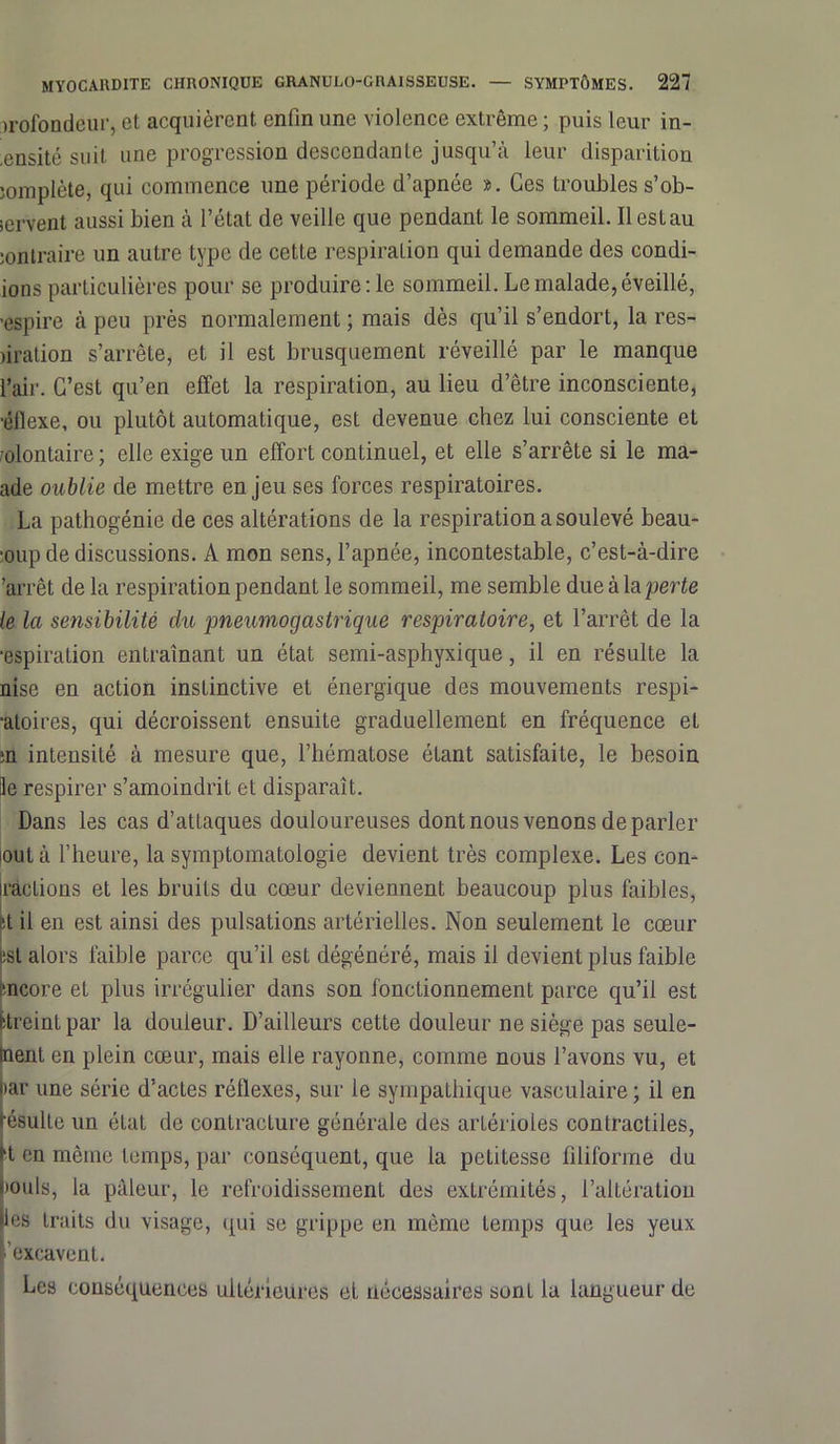 profondeur, et acquièrent enfin une violence extrême ; puis leur in- ,ensité suit une progression descendante jusqu’à leur disparition îomplète, qui commence une période d’apnée ». Ces troubles s’ob- iervent aussi bien à l’état de veille que pendant le sommeil. Il est au jontraire un autre type de cette respiration qui demande des condi- ions particulières pour se produire :1e sommeil. Le malade, éveillé, ■espire à peu près normalement ; mais dès qu’il s’endort, la res- nration s’arrête, et il est brusquement réveillé par le manque l’air. C’est qu’en effet la respiration, au lieu d’être inconsciente, ■éflexe, ou plutôt automatique, est devenue chez lui consciente et olontaire; elle exige un effort continuel, et elle s’arrête si le ma- nde oublie de mettre enjeu ses forces respiratoires. La pathogénie de ces altérations de la respiration a soulevé beau- •oup de discussions. A mon sens, l’apnée, incontestable, c’est-à-dire 'arrêt de la respiration pendant le sommeil, me semble due à la perte le la sensibilité du pneumogastrique respiraloire, et l’arrêt de la aspiration entraînant un état semi-asphyxique, il en résulte la nise en action instinctive et énergique des mouvements respi- ■atoices, qui décroissent ensuite graduellement en fréquence et ;n intensité à mesure que, l’hématose étant satisfaite, le besoin le respirer s’amoindrit et disparaît. Dans les cas d’attaques douloureuses dont nous venons de parler out à l’heure, la symptomatologie devient très complexe. Les con- râcLions et les bruits du cœur deviennent beaucoup plus faibles, :t il en est ainsi des pulsations artérielles. Non seulement le cœur !Sl alors faible parce qu’il est dégénéré, mais il devient plus faible mcore et plus irrégulier dans son fonctionnement parce qu’il est fetreintpar la douleur. D’ailleurs cette douleur ne siège pas seule- ment en plein cœur, mais elle rayonne, comme nous l’avons vu, et >ar une série d’actes réflexes, sur le sympathique vasculaire ; il en ésulle un éLat de contraclure générale des artérioles contractiles, K en même temps, par conséquent, que la petitesse filiforme du iouIs, la pâleur, le refroidissement des extrémités, l’altération les traits du visage, qui se grippe en même temps que les yeux excavent.