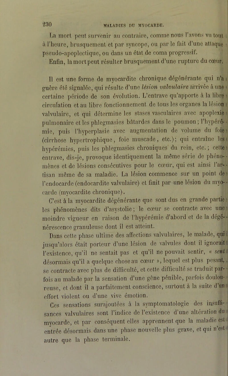 La mort peut survenir au contraire, comme nous l’avons vu tout à l’heure, brusquement et par syncope, ou par le fait d’une attaque pseudo-apoplectique, ou dans un état de coma progressif. Enfin, la mort peut résulter brusquement d’une rupture du cœur. Il est une forme de myocardite chronique dégénérante qui n’a guère été signalée, qui résulte d’une lésion valvulaire arrivée à une certaine période de son évolution. L’entrave qu’apporte à la libre circulation et au libre fonctionnement de tous les organes la lésion valvulaire, et qui détermine les stases vasculaires avec apoplexie pulmonaire et les phlegmasies bâtardes dans le poumon ; l’hypérê- mie, puis l’hyperplasie avec augmentation de volume du foie (cirrhose hypertrophique, foie muscade, etc.); qui entraîne les hypérémies, puis les phlegmasies chroniques du rein, etc. ; cette entrave, dis-je, provoque identiquement la même série de phéno-- mènes et de lésions consécutives pour le cœur, qui est ainsi l’ar- - tisan même de sa maladie. La lésion commence sur un point de l’endocarde (endocardite valvulaire) et finit par une lésion du myo- carde (myocardite chronique). C’est à la myocardite dégénérante que sont dus en grande partie les phénomènes dits d’asystolie ; le cœur se contracte avec une moindre vigueur en raison de l’hypérémie d’abord et de la dégé- • nérescence granuleuse dont il est atteint. Dans cette phase ultime des affections valvulaires, le malade, qui jusqu’alors était porteur d’une lésion de valvules dont il ignorait l’existence, qu’il ne sentait pas et qu’il ne pouvait sentir, « sent désormais qu’il a quelque chose au cœur », lequel est plus pesant, se contracte avec plus de difficulté, et cette difficulté se traduit par- fois au malade par la sensation d’une gêne pénible, parfois doulou- reuse, et dont il a parfaitement conscience, surtout h la suite d’un effort violent ou d’une vive émotion. Ces sensations surajoutées à la symptomatologie des insuffi- sances valvulaires sont l’indice de l’existence d’une altération du myocarde, et par conséquent elles apprennent que la maladie est entrée désormais dans une phase nouvelle plus grave, et qui n’est autre que la phase terminale.