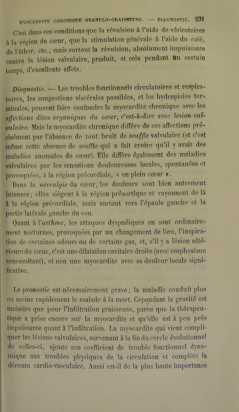 C’est dans ces conditions que la révulsion à l’aide de vésicatoires à la région du cœur, que la stimulation générale à l’aide du café, de l’éther, etc., mais surtout la révulsion, absolument impuissante contre la lésion valvulaire, produit, et cela pendant un certain temps, d’excellents effets. Diagnostic. — Les troubles fonctionnels circulatoires et respira- toires, les congestions viscérales possibles, et les hydropisies ter- minales, peuvent faire confondre la myocardite chronique avec les affections dites organiques du cœur, c’est-à-dire avec lésion val- vulaire. Mais la myocardite chronique diffère de ces affections pré- cisément par l’absence de tout bruit de souffle valvulaire (et c est même cette absence de souffle qui a fait croire qu’il y avait des maladies anomales du cœur). Elle diffère également des maladies valvulaires par les sensations douloureuses locales, spontanées et provoquées, à la région précordiale, « en plein cœur ». Dans la névralgie du cœur, les douleurs sont bien autrement intenses ; elles siègent à la région préaortique et rayonnent de là à la région précordiale, mais surtout vers l’épaule gauche et la partie latérale gauche du cou. Quant à l'asthme, les attaques dyspnéiques en sont ordinaire- ment nocturnes, provoquées par un changement de lieu, l’inspira- tion de certaines odeurs ou de certains gaz, et, s’il y a lésion ulté- rieure du cœur, c’est une dilatation cavitaire droite (avec emphysème concomitant), et non une myocardite avec sa douleur locale signi- ficative. Le pronostic est nécessairement grave; la maladie conduit plus ou moins rapidement le malade à la mort. Cependant la gravité est moindre que pour l’infiltration graisseuse, parce que la thérapeu- tique a prise encore sur la myocardite et qu’elle est à peu près impuissante quant à l’infiltration. La myocardite qui vient compli- quer les lésions valvulaires, survenant à la fin du cercle évolutionnel de celles-ci, ajoute son coefficient de trouble fonctionnel dyna- mique aux troubles physiques de la circulation et complète la déroute cardio-vasculaire. Aussi est-il de la plus haute importance
