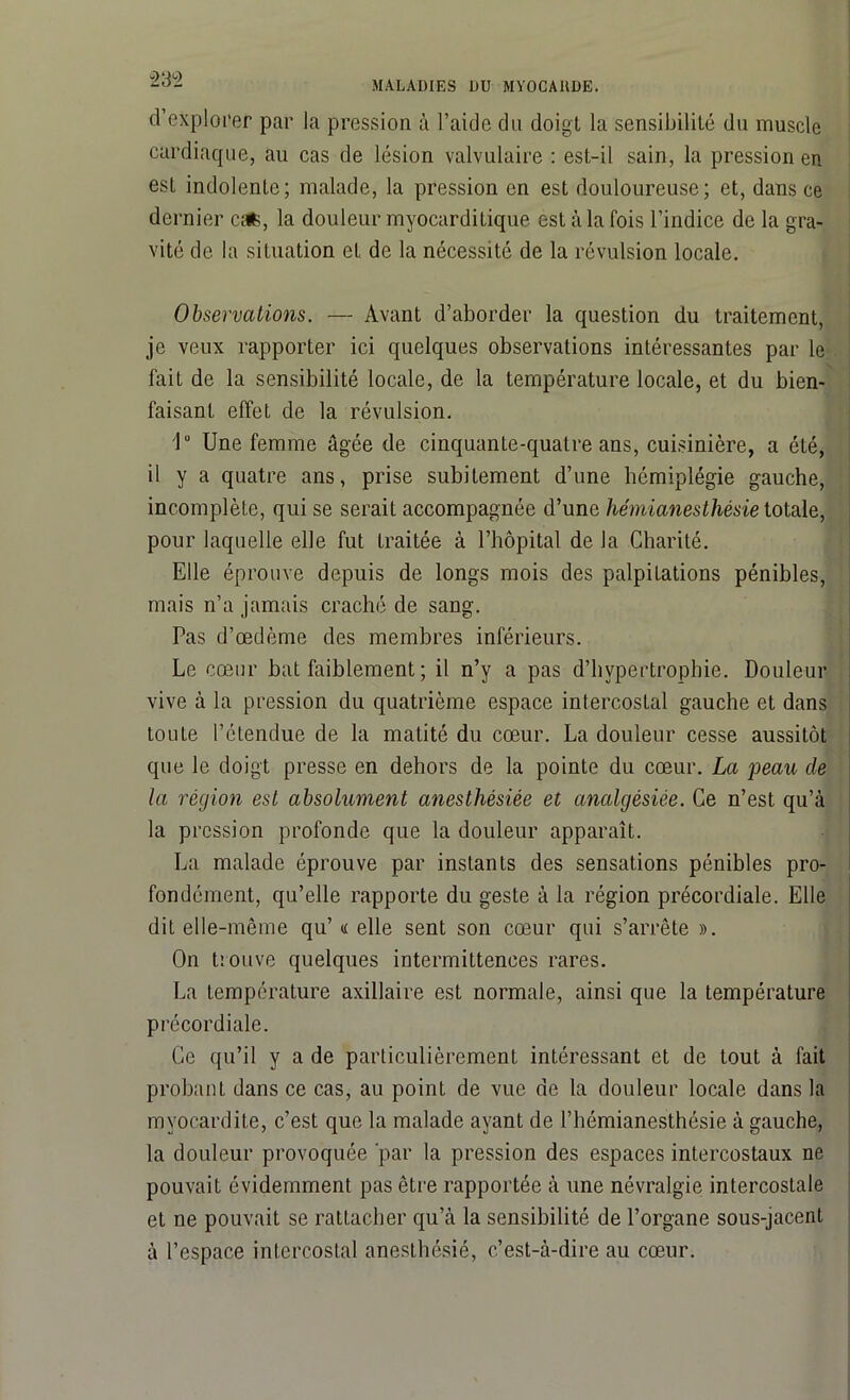 “232 d’explorer par la pression à l’aide du doigl la sensibilité du muscle cardiaque, au cas de lésion valvulaire : est-il sain, la pression en est indolente; malade, la pression en est douloureuse; et, dans ce dernier cafc, la douleur myocarditique est à la fois l’indice de la gra- vité de la situation et de la nécessité de la révulsion locale. Observations. — Avant d’aborder la question du traitement, je veux rapporter ici quelques observations intéressantes par le fait de la sensibilité locale, de la température locale, et du bien- faisant effet de la révulsion. 1° Une femme âgée de cinquante-quatre ans, cuisinière, a été, il y a quatre ans, prise subitement d’une hémiplégie gauche, incomplète, qui se serait accompagnée d’une hémianesthésie totale, pour laquelle elle fut Lraitée à l’hôpital de la Charité. Elle éprouve depuis de longs mois des palpitations pénibles, mais n’a jamais craché de sang. Pas d’œdème des membres inférieurs. Le cœur bat faiblement ; il n’y a pas d’hypertrophie. Douleur vive à la pression du quatrième espace intercostal gauche et dans toute l’étendue de la matité du cœur. La douleur cesse aussitôt que le doigt presse en dehors de la pointe du cœur. La peau de la région est absolument anesthésiée et analgèsiée. Ce n’est qu’à la pression profonde que la douleur apparaît. La malade éprouve par instants des sensations pénibles pro- fondément, qu’elle rapporte du geste à la région précordiale. Elle dit elle-même qu’ « elle sent son cœur qui s’arrête ». On trouve quelques intermittences rares. La température axillaire est normale, ainsi que la température précordiale. Ce qu’il y a de particulièrement intéressant et de tout à fait probant dans ce cas, au point de vue de la douleur locale dans la myocardite, c’est que la malade ayant de l’hémianesthésie à gauche, la douleur provoquée par la pression des espaces intercostaux ne pouvait évidemment pas être rapportée à une névralgie intercostale et ne pouvait se rattacher qu’à la sensibilité de l’organe sous-jacent à l’espace intercostal anesthésié, c’est-à-dire au cœur.