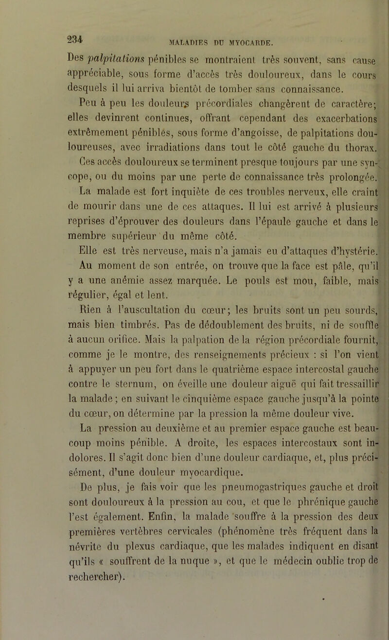 MALADIES DU MYOCARDE. Des palpitations pénibles se montraient, très souvent, sans cause appréciable, sous forme d’accès très douloureux, dans le cours desquels il lui arriva bientôt de tomber sans connaissance. Peu à peu les douleur^ précordiales changèrent de caractère; elles devinrent continues, offrant cependant des exacerbations extrêmement pénibles, sous forme d’angoisse, de palpitations dou- loureuses, avec irradiations dans tout le côté gauche du thorax. Ces accès douloureux se terminent presque tou jours par une syn-1 copo, ou du moins par une perte de connaissance très prolongée. La malade est fort inquiète de ces troubles nerveux, elle craint de mourir dans une de ces attaques. Il lui est arrivé à plusieurs reprises d’éprouver des douleurs dans l’épaule gauche et dans le membre supérieur du même côté. Elle est très nerveuse, mais n’a jamais eu d’attaques d’hystérie. Au moment de son entrée, on trouve que la face est pâle, qu’il y a une anémie assez marquée. Le pouls est mou, faible, mais régulier, égal et lent. Rien à l’auscultation du cœur; les bruits sont un peu sourds, mais bien timbrés. Pas de dédoublement des bruits, ni de souffle à aucun orifice. Mais la palpation delà région précordiale fournit, comme je le montre, des renseignements précieux : si l’on vient à appuyer un peu fort dans le quatrième espace intercostal gauche contre le sternum, on éveille une douleur aiguë qui fait tressaillir la malade ; en suivant le cinquième espace gauche jusqu’à la pointe du cœur, on détermine par la pression la même douleur vive. La pression au deuxième et au premier espace gauche est beau- coup moins pénible. A droite, les espaces intercostaux sont in- dolores. Il s’agit donc bien d’une douleur cardiaque, et, plus préci- sément, d’une douleur myocardique. De plus, je fais voir que les pneumogastriques gauche et droit sont douloureux à la pression au cou, et que le phrénique gauche l’est également. Enfin, la malade ‘souffre à la pression des deux premières vertèbres cervicales (phénomène très fréquent dans la névrite du plexus cardiaque, que les malades indiquent en disant qu’ils « souffrent de la nuque », et que le médecin oublie trop de rechercher).
