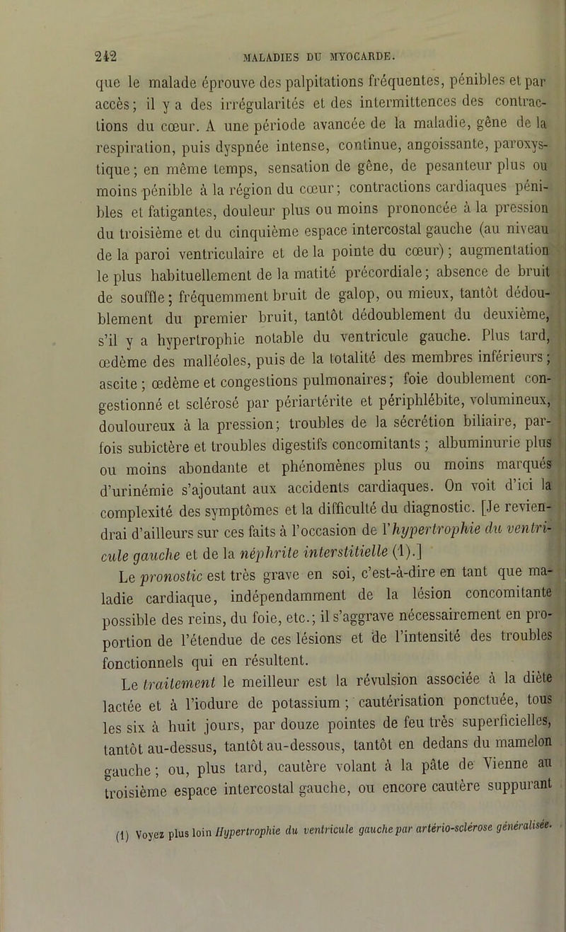 que le malade éprouve des palpitations fréquentes, pénibles et par accès ; il y a des irrégularités et des intermittences des contrac- tions du cœur. A une période avancée de la maladie, gêne de la respiration, puis dyspnée intense, continue, angoissante, paroxys- tique; en même temps, sensation de gêne, de pesanteur plus ou moins pénible à la région du cœur; contractions cardiaques péni- bles et fatigantes, douleur plus ou moins prononcée à la pression du troisième et du cinquième espace intercostal gauche (au niveau de la paroi ventriculaire et de la pointe du cœur) ; augmentation le plus habituellement de la matité précordiale; absence de bruit de souffle; fréquemment bruit de galop, ou mieux, tantôt dédou- blement du premier bruit, tantôt dédoublement du deuxième, s’il y a hypertrophie notable du ventricule gauche. Plus tard, œdème des malléoles, puis de la totalité des membres inférieurs ; ascite ; œdème et congestions pulmonaires; foie doublement con- gestionné et sclérose par periarterite et penphlebite, volumineux, douloureux à la pression; troubles de la sécrétion biliaire, par- fois subictère et troubles digestifs concomitants ; albuminurie plus ou moins abondante et phénomènes plus ou moins marqués d’urinémie s’ajoutant aux accidents cardiaques. On voit d’ici la complexité des symptômes et la difficulté du diagnostic. [Je revient drai d’ailleurs sur ces faits à l’occasion de Y hypertrophie du ventri- cule gauche et de la néphrite interstitielle (1).] Le pronostic est très grave en soi, c’est-à-dire en tant que ma- ladie cardiaque, indépendamment de la lésion concomitante possible des reins, du foie, etc.; il s’aggrave nécessairement en pro- portion de l’étendue de ces lésions et de l’intensité des troubles fonctionnels qui en résultent. Le traitement le meilleur est la révulsion associée à la diète lactée et à l’iodure de potassium ; cautérisation ponctuée, tous les six à huit jours, par douze pointes de feu très superficielles, tantôt au-dessus, tantôt au-dessous, tantôt en dedans du mamelon gauche ; ou, plus tard, cautère volant à la pâte de Vienne au troisième espace intercostal gauche, ou encore cautère suppurant (1) Voyez plus loin Hypertrophie du ventricule gauche par artériosclérose généralisée.