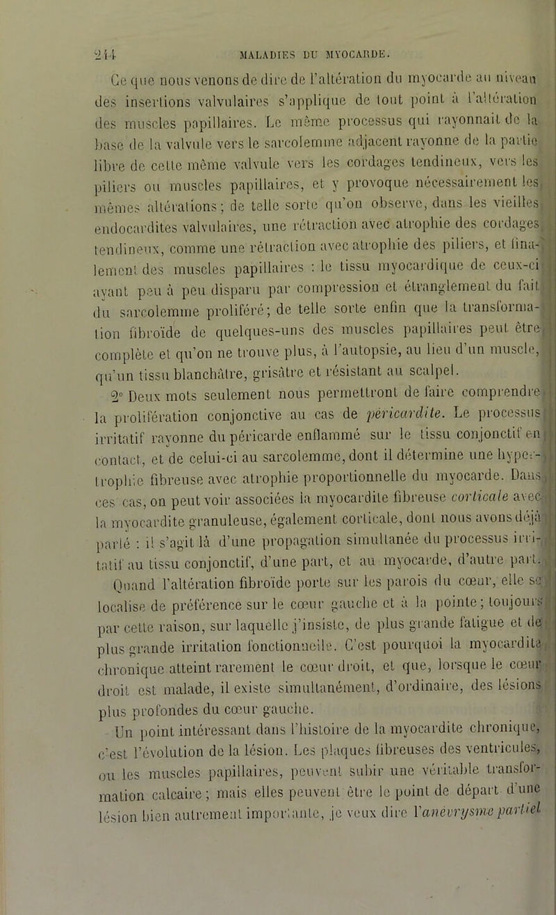 Ce que nous venons de dire de l’altération du myocarde au niveau des inserlions valvulaires s’applique de tout point a 1 altération des muscles papillaires. Le même processus qui rayonnait de la base de la valvule vers le sarcoiernme adjacent rayonne de la partie libre de cette môme valvule vers les cordages tendineux, vers les piliers ou muscles papillaires, et y provoque nécessairement les, mêmes altérations; de telle sorte qu’on observe, dans les vieilles,, endocardites valvulaires, une rétraction avec atrophie des cordages!, tendineux, comme une rétraction avec atrophie des piliers, et lina-i lenicni des muscles papillaires : le tissu myocardique de ceux-ci j ayant peu à peu disparu par compression et étranglement du lait. , du sarcoiernme proliféré; de telle sorte enfin que la transforma-- ; lion fibroïde de quelques-uns des muscles papillaires peut être! complète et qu’on ne trouve plus, a 1 autopsie, au lieu d un muscle, ; qu’un tissu blanchâtre, grisâtre et résistant au scalpel. Deux mots seulement nous permettront défaire comprendre» la prolifération conjonctive au cas de péricardite. Le processus: irritatif rayonne du péricarde enflammé sur le tissu conjonctif enji contact, et de celui-ci au sarcoiernme, dont il détermine une hyper-J Irophie fibreuse avec atrophie proportionnelle du myocarde. Dans, ces cas, on peut voir associées ia myocardite fibreuse corticale avec* la myocardite granuleuse, également corticale, dont nous avons déjà parlé : il s’agit là d’une propagation simultanée du processus irri-Jj tatil au tissu conjonctif, d’une part, et au myocarde, d autre part. Quand l’altération fibroïde porte sur les parois du cœur, elle sel localise de préférence sur le cœur gauche et a la pointe; toujours par cette raison, sur laquelle j’insiste, de plus grande fatigue et de plus grande irritation fonctionnelle. C’est pourquoi la myocardite chronique atteint rarement le cœur droit, et que, lorsque le cœur droit est malade, il existe simultanément, d’ordinaire, des lésions plus profondes du cœur gauche. Un point intéressant dans l’histoire de la myocardite chronique, c'est, l’évolution de la lésion. Les plaques fibreuses des ventricules, ou les muscles papillaires, peuvent subir une véritable transfor- mation calcaire; mais elles peuvent être le point de départ d’une lésion bien autrement importante, je veux dire Y anévrysme partiel