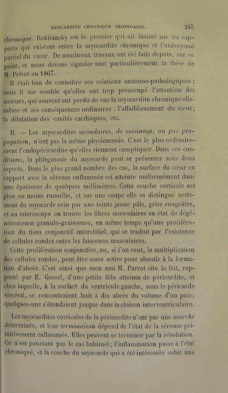 chronique. Itokitansky est le premier qui ait insisté sur les rap- ports qui existent entre la myocardite chronique et l’anévrysme partiel du cœur. De nombreux travaux ont été faits depuis, sur ce point, et nous devons signaler tout particulièrement la thèse de M. Pclvet eu 1867. 11 était bon de connaître ces relations anatomo-pathologiques; mais il me semble qu’elles ont trop préoccupe 1 attention des auteurs, qui souvent ont perdu de vue la myocardite chronique elle- même et ses conséquences ordinaires : l’affaiblissement du cœur, la dilatation des cavités cardiaques, etc. II. — Les myocardites secondaires, de voisinage, ou par pro- pagation, n’ont pas la même physionomie. C’est le plus ordinaire- ment l’endopéricardite qu’elles viennent compliquer. Dans ces con- ditions, la phlegmasie du myocarde peut se présenter sous deux aspects. Dans le plus grand nombre des cas, la surface du cœur en rapport avec la séreuse enflammée est atteinte uniformément dans une épaisseur de quelques millimètres. Cette couche corticale est plus ou moins ramollie, et sur une coupe elle se distingue nette- ment du myocarde sain par une teinte jaune pâle, grise rougeâtre, et au microscope on trouve les fibres musculaires en état de dégé- nérescence granulo-graisseuse, en même temps qu’une proliféra- tion du tissu conjonctif interstitiel, qui se traduit par l’existence de cellules rondes entre les faisceaux musculaires. Cette prolifération conjonctive, ou, si l’on veut, la multiplication des cellules rondes, peut être assez active pour aboutir à la forma- tion d’abcès. C’est ainsi que mon ami M. Parrot cite le fait, rap- porté par E. Gessel, d’une petite fille atteinte de péricardite, et chez laquelle, à la surfacè du ventricule gauche, sous le péricarde viscéral, se rencontraient huit à dix abcès du volume d’un pois; quelques-uns s’étendaient jusque dans la cloison interventriculaire. Les myocardites corticales de la péricardite n’ont pas une marche déterminée, et leur terminaison dépend de l’état de la séreuse pri- mitivement enflammée. Elles peuvent se terminer par la résolution. Ce n’est pourtant pas le cas habituel; l’inflammation passe à l’état chronique, et la couche du myocarde qui a été intéressée subit une