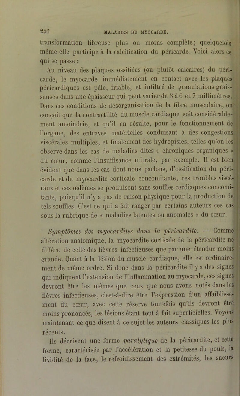 transformation fibreuse plus ou moins complète; quelquefois même elle participe à la calcification du péricarde. Voici alors ce qui se passe : Au niveau des plaques ossifiées (ou plutôt calcaires) du péri- carde, le myocarde immédiatement en contact avec les plaques péricardiques est pâle, friable, et infiltré de granulations grais- seuses dans une épaisseur qui peut varier de 3 à 6 et 7 millimètres. Dans ces conditions de désorganisation de la fibre musculaire, on conçoit que la contractilité du muscle cardiaque soit considérable- , ment amoindrie, et qu’il en résulte, pour le fonctionnement de l’organe, des entraves matérielles conduisant à des congestions viscérales multiples, et finalement des hydropisies, telles qu’on les observe dans les cas de maladies dites « chroniques organiques » j du cœur, comme l’insuffisance mitrale, par exemple. Il est bien évident que dans les cas dont nous parlons, d’ossification du péri- carde et de myocardite corticale concomitante, ces troubles viscé- raux et ces œdèmes se produisent sans souffles cardiaques concomi- tants, puisqu’il n’y a pas de raison physique pour la production de j tels souffles. C’est ce qui a fait ranger par certains auteurs ces cas ! sous la rubrique de « maladies latentes ou anomales » du cœur. Symptômes des myocardites dans la péricardite. — Comme altération anatomique, la myocardite corticale de la péricardite ne diffère de celle des fièvres infectieuses que par une étendue moins grande. Quant à la lésion du muscle cardiaque, elle est ordinaire- ment de même ordre. Si donc dans la péricardite il y a des signes qui indiquent l’extension de l’inflammation au myocarde, ces signes devront être les mêmes que ceux que nous avons notés dans les fièvres infectieuses, c’est-à-dire être l’expression d’un affaiblisse- ment du cœur, avec cette réserve toutefois qu’ils devront être moins prononcés, les lésions étant tout à fait superficielles. Voyons maintenant ce que disent à ce sujet les auteurs classiques les plus récents. Ils décrivent une forme paralytique de la péricardite, et cette forme, caractérisée par l’accélération et la petitesse du pouls, la lividité de la face, le refroidissement des extrémités, les sueurs