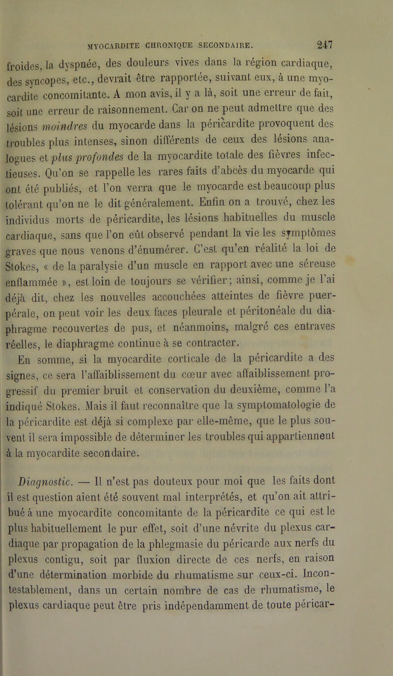 froides, la dyspnée, des douleurs vives dans la région cardiaque, des syncopes, etc., devrait être rapportée, suivant eux, à une myo- cardite concomitante. A mon avis, il y a là, soit une erreur de fait, soit une erreur de raisonnement. Car on ne peut admettre que des lésions moindres du myocarde dans la péricardite provoquent des troubles plus intenses, sinon différents de ceux des lésions ana- logues et plus profondes de la myocardite totale des fièvres infec- tieuses. Qu’on se rappelle les rares faits d’abcès du myocarde qui ont été publiés, et l’on verra que le myocarde est beaucoup plus tolérant qu’on ne le dit généralement. Enfin on a trouvé, chez les individus morts de péricardite, les lésions habituelles du muscle cardiaque, sans cpie l’on eût observé pendant la vie les symptômes graves que nous venons d’énumérer. C’est qu’en réalité la loi de Stokes, « de la paralysie d’un muscle en rapport avec une séreuse enflammée », est loin de toujours se vérifier; ainsi, comme je lai déjà dit, chez les nouvelles accouchées atteintes de fièvre puer- pérale, on peut voir les deux faces pleurale et péritonéale du dia- phragme recouvertes de pus, et néanmoins, malgré ces entraves réelles, le diaphragme continue à se contracter. En somme, si la myocardite corticale de la péricardite a des signes, ce sera l’affaiblissement du cœur avec affaiblissement pro- gressif du premier bruit et conservation du deuxième, comme l’a indiqué Stokes. Mais il faut reconnaître que la symptomatologie de la péricardite est déjà si complexe par elle-même, que le plus sou- vent il sera impossible de déterminer les troubles qui appartiennent à la myocardite secondaire. Diagnostic. — Il n’est pas douteux pour moi que les faits dont il est question aient été souvent mal interprétés, et qu’on ait attri- bué à une myocardite concomitante de la péricardite ce qui est le plus habituellement le pur effet, soit d’une névrite du plexus car- diaque par propagation de la phlegmasie du péricarde aux nerfs du plexus contigu, soit par fluxion directe de ces nerfs, en raison d’une détermination morbide du rhumatisme sur ceux-ci. Incon- testablement, dans un certain nombre de cas de rhumatisme, le plexus cardiaque peut être pris indépendamment de toute péricar-