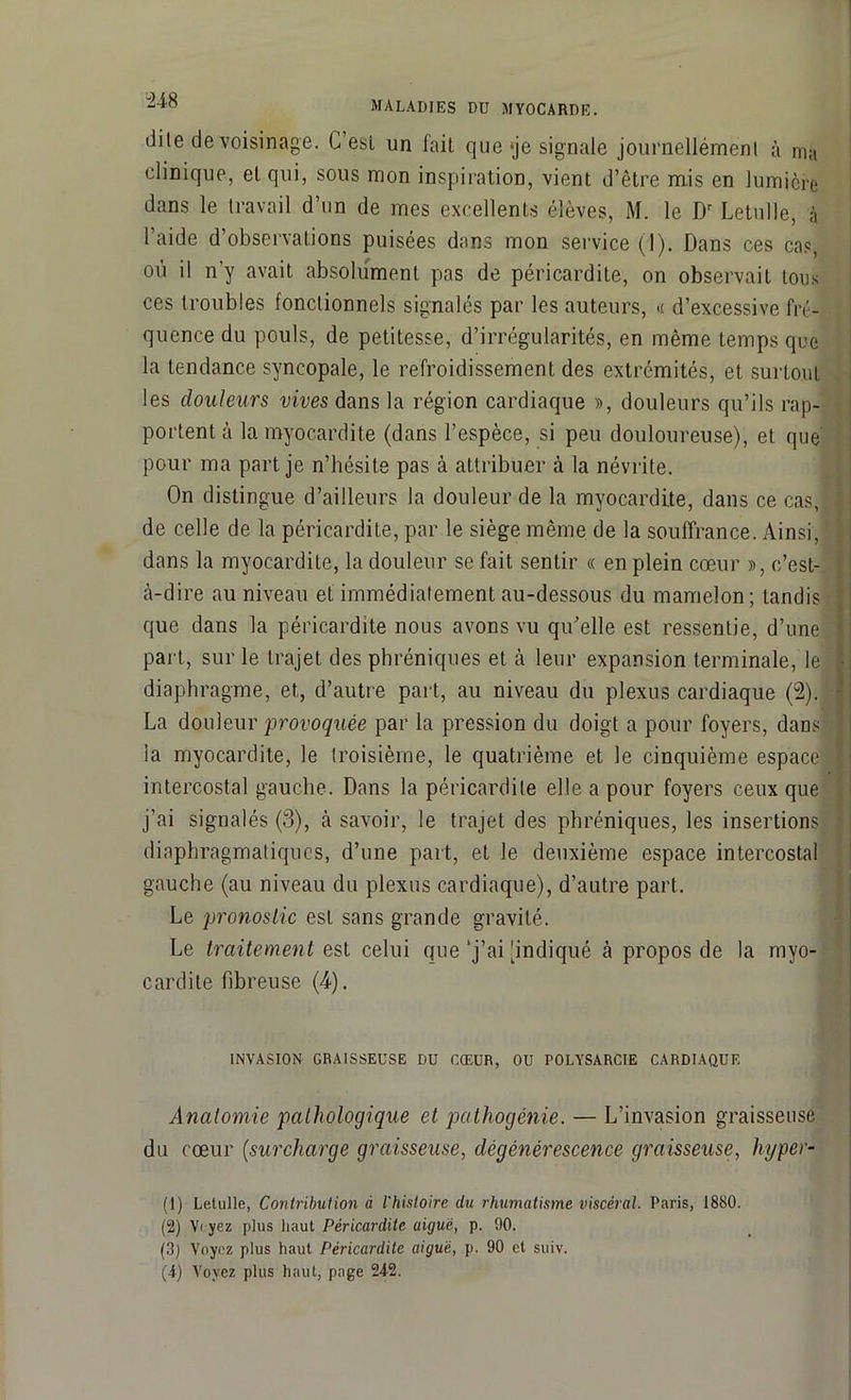 dite de voisinage. C esl un l'ail que‘je signale journellémenl à ma clinique, el qui, sous mon inspiration, vient d’être mis en lumière dans le travail d’un de mes excellents élèves, M. le Dr Letulle, à l’aide d’observations puisées dans mon service (1). Dans ces cas, où il n’y avait absolument pas de péricardite, on observait tous ces troubles fonctionnels signalés par les auteurs, « d’excessive fré- quence du pouls, de petitesse, d’irrégularités, en même temps que la tendance syncopale, le refroidissement des extrémités, et surtout les douleurs vives dans la région cardiaque », douleurs qu’ils rap- portent à la myocardite (dans l’espèce, si peu douloureuse), et que pour ma part je n’hésite pas à attribuer à la névrite. On distingue d’ailleurs la douleur de la myocardite, dans ce cas, de celle de la péricardite, par le siège même de la souffrance. Ainsi, dans la myocardite, la douleur se fait sentir « en plein cœur », c’est- à-dire au niveau et immédiatement au-dessous du mamelon; tandis que dans la péricardite nous avons vu qu’elle est ressentie, d’une part, sur le trajet des phréniques et à leur expansion terminale, le • diaphragme, et, d’autre part, au niveau du plexus cardiaque (2). La douleur provoquée par la pression du doigt a pour foyers, dans' I la myocardite, le troisième, le quatrième et le cinquième espace i intercostal gauche. Dans la péricardite elle a pour foyers ceux que j’ai signalés (3), à savoir, le trajet des phréniques, les insertions diaphragmatiques, d’une part, et le deuxième espace intercostal gauche (au niveau du plexus cardiaque), d’autre part. Le pronostic est sans grande gravité. Le traitement est celui que‘j’ai [indiqué à propos de la myo- cardite fibreuse (4-). INVASION GRAISSEUSE DU CŒUR, OU POLYSARCIE CARDIAQUE Anatomie pathologique et pathogénie. — L’invasion graisseuse du cœur (surcharge graisseuse, dégénérescence graisseuse, hyper- (1) Letulle, Contribution à l'histoire du rhumatisme viscéral. Paris, 1880. (2) V< yez plus haut Péricardite aiguë, p. 90. (3) Voyez plus haut Péricardite aiguë, p. 90 et suiv. (4) Voyez plus haut, page 242.