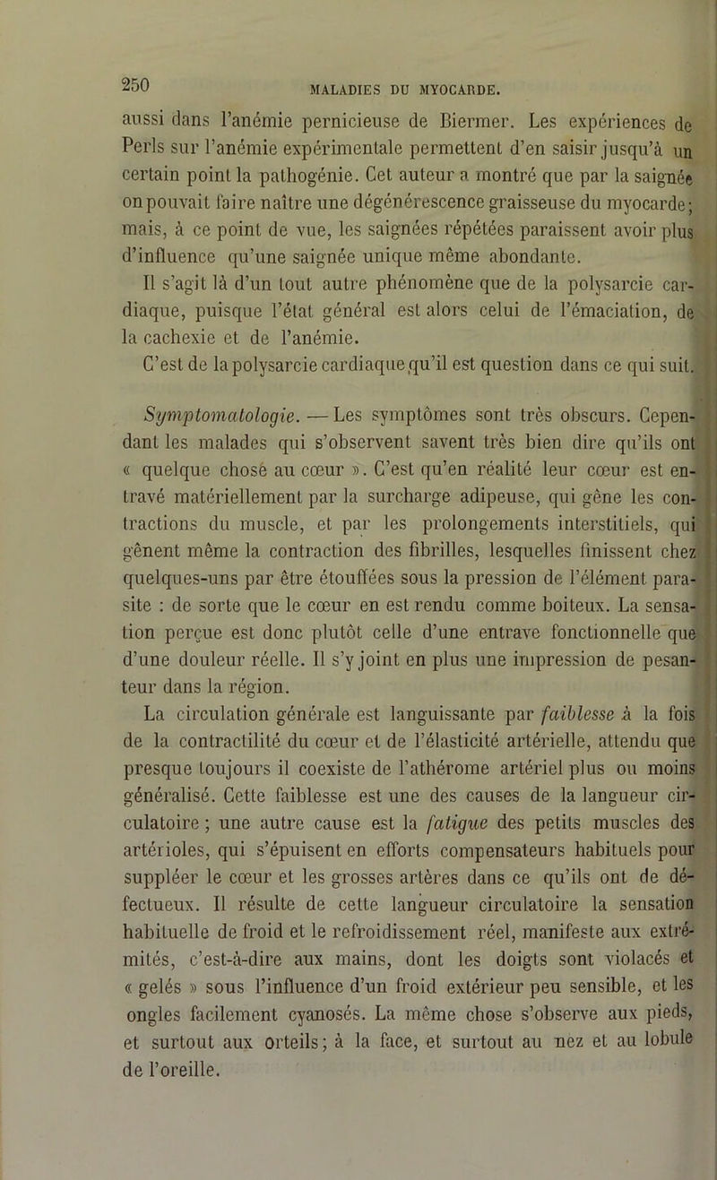 MALADIES DU MYOCARDE. aussi dans l’anémie pernicieuse de Biermer. Les expériences de Péris sur l’anémie expérimentale permettent d’en saisir jusqu’à un certain point la pathogénie. Cet auteur a montré que par la saignée on pouvait faire naître une dégénérescence graisseuse du myocarde; mais, à ce point de vue, les saignées répétées paraissent avoir plus d’influence qu’une saignée unique même abondante. Il s’agit là d’un tout autre phénomène que de la polysarcie car- diaque, puisque l’état général esL alors celui de l’émaciation, de la cachexie et de l’anémie. C’est de la polysarcie cardiaque qu’il est question dans ce qui suit. Symptomatologie.—Les symptômes sont très obscurs. Cepen- dant les malades qui s’observent savent très bien dire qu’ils ont « quelque chose au cœur ». C’est qu’en réalité leur cœur est en- travé matériellement par la surcharge adipeuse, qui gêne les con- '• tractions du muscle, et par les prolongements interstitiels, qui gênent même la contraction des fibrilles, lesquelles finissent chez i quelques-uns par être étouffées sous la pression de l’élément para- ' site : de sorte que le cœur en est rendu comme boiteux. La sensa- tion perçue est donc plutôt celle d’une entrave fonctionnelle que d’une douleur réelle. Il s’y joint en plus une impression de pesan- teur dans la région. La circulation générale est languissante par faiblesse à la fois de la contractilité du cœur et de l’élasticité artérielle, attendu que presque toujours il coexiste de l’athérome artériel plus ou moins généralisé. Cette faiblesse est une des causes de la langueur cir- culatoire ; une autre cause est la fatigue des petits muscles des artérioles, qui s’épuisent en efforts compensateurs habituels pour suppléer le cœur et les grosses artères dans ce qu’ils ont de dé- fectueux. Il résulte de cette langueur circulatoire la sensation habituelle de froid et le refroidissement réel, manifeste aux extré- mités, c’est-à-dire aux mains, dont les doigts sont violacés et « gelés » sous l’influence d’un froid extérieur peu sensible, et les ongles facilement cyanosés. La même chose s’observe aux pieds, et surtout aux orteils ; à la face, et surtout au nez et au lobule de l’oreille.