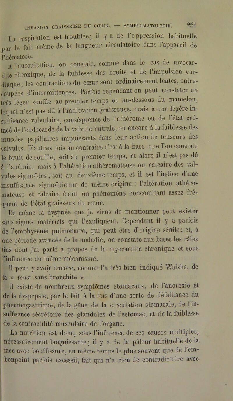 La respiration est troublée; il y a de l’oppression habituelle par le fait même de la langueur circulatoire dans l’appareil de l’hématose. A l’auscultation, on constate, comme dans le cas de myocar- dite chronique, de la faiblesse des bruits et de l’impulsion car- diaque ; les contractions du cœur sont ordinairement lentes, entre- coupées d’intermittences. Parfois cependant on peut constater un très léger souffle au premier temps et au-dessous du mamelon, lequel n’est pas dû à l'infiltration graisseuse, mais à une légère in- suffisance valvulaire, conséquence de l’athérome ou de l’état cré- tacé de l’endocarde de la valvule mitrale, ou encore à la faiblesse des muscles papillaires impuissants dans leur action de tenseurs des valvules. D’autres fois au contraire c’est à la base que 1 on constate le bruit de souffle, soit au premier temps, et alors il n’est pas dû à l’anémie, mais à l’altération athéromateuse ou calcaire des val- vules sigmoïdes; soit au deuxième temps, et il est 1 indice dune insuffisance sigmoïdienne de même origine : 1 altération atheio- maleuse et calcaire étant un phénomène concomitant assez fre- quent de l’état graisseux du cœur. De même la dyspnée que je viens de mentionner peut exister sans signes matériels qui l’expliquent. Cependant il y a parfois de l’emphysème pulmonaire, qui peut être d’origine sénile; et, à une période avancée de la maladie, on constate aux bases les râles fins dont j’ai parlé à propos de la myocardite chronique et sous l’influence du même mécanisme. 11 peut y avoir encore, comme l’a très bien indiqué Walshe, de la « toux sans bronchite ». Il existe de nombreux symptômes stomacaux, de l’anorexie et de la dyspepsie, par le fait à la fois d’une sorte de défaillance du pneumogastrique, de la gêne de la circulation stomacale, de l’in- suffisance sécrétoire des glandules de l’estomac, et de la faiblesse de la contractilité musculaire de l’organe. La nutrition est donc, sous l’influence de ces causes multiples, nécessairement languissante ; il y a de la pâleur habituelle de la face avec bouffissure, en même temps le plus souvent que de l’em- bonpoint parfois excessif, fait qui n’a rien de contradictoire avec