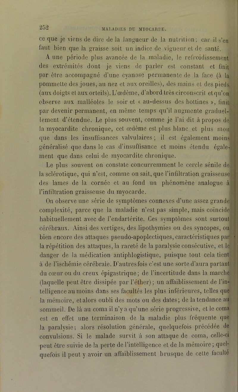 25-2 ce que je viens de dire de la langueur de la nutrition; car il s’en faut bien que la graisse soit un indice de vigueur et de santé. À une période plus avancée de la maladie, le refroidissement des extrémités dont je viens de parler est constant et finit par être accompagné d’une cyanose permanente de la face (à. la pommette des joues, au nez et aux oreilles), des mains et des pieds (aux doigts et aux orteils). L’œdème, d’abord très circonscrit et qu’on observe aux malléoles le soir et «au-dessus des bottines », finit par devenir permanent, en même temps qu’il augmente graduel- lement. d’étendue. Le plus souvent, comme je l’ai dit à propos de. la myocardite chronique, cet œdème est plus blanc et plus mou que dans les insuffisances valvulaires; il est également moins généralisé que dans le cas d’insuffisance et moins étendu égale- ment que dans celui de myocardite chronique. Le plus souvent on constate concurremment le cercle sénile de) la sclérotique, qui n’est, comme on sait, que l’infiltration graisseuse] des lames de la cornée et au fond un phénomène analogue à l’infiltration graisseuse du myocarde. On observe une série de symptômes connexes d’une assez grande! complexité, parce que la maladie n’est pas simple, mais coïncide habituellement avec de l’endartérite. Ces symptômes sont surtout cérébraux. Ainsi des vertiges, des lipothymies ou des syncopes, ou bien encore des attaques pseudo-apoplectiques, caractéristiques par la répétition des attaques, la rareté de la paralysie consécutive, et le danger de la médication antiphlogistique, puisque tout cela tient à de l’ischémie cérébrale. D’autres fois c’est une sorte d’aura parlant du cœur ou du creux épigastrique; de l’incertitude dans la marche (laquelle peut être dissipée par l’éther); un affaiblissement de l’in- telligence au moins dans ses facultés les plus inférieures, telles que la mémoire, et alors oubli des mots ou des dates; de la tendance au sommeil. De là au coma il n’y a qu’une série progressive, et le coma est en effet une terminaison de la maladie plus fréquente que la paralysie; alors résolution générale, quelquefois précédée de convulsions. Si le malade survit à son attaque de coma, celle-ci peut être suivie de la perte de l’intelligence et de la mémoire ; quel- quefois il peut y avoir un affaiblissement brusque de cette faculté