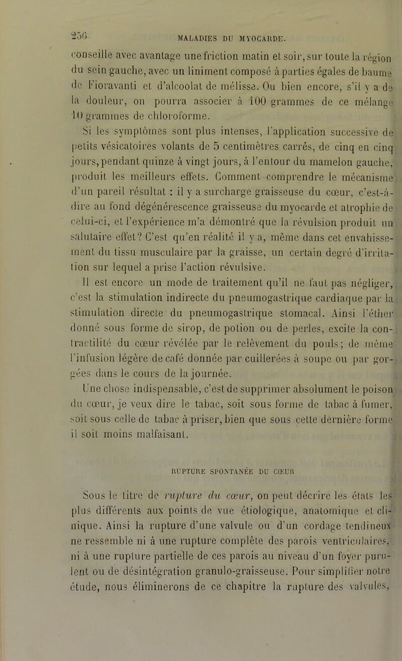 23(» conseille avec avantage une friction matin et soir, sur toute la région du sein gauche, avec un liniment composé à parties égales de baume de Fioravanti et d’alcoolat de mélisse. Ou bien encore, s’il y a de la douleur, on pourra associer à 100 grammes de ce mélange 10 grammes de chloroforme. Si les symptômes sont plus intenses, l’application successive de petits vésicatoires volants de 5 centimètres carrés, de cinq en cinq jours, pendant quinze à vingt jours, à l’entour du mamelon gauche, produit les meilleurs effets. Gomment comprendre le mécanisme d’un pareil résultat : il y a surcharge graisseuse du cœur, c’est-à- dire au fond dégénérescence graisseuse du myocarde et atrophie de celui-ci, et l’expérience m’a démontré que la révulsion produit un salutaire effet? C’est qu’en réalité il y a, même dans cet envahisse- ment du tissu musculaire par la graisse, un certain degré d’irrita- tion sur lequel a prise l’action révulsive. 11 est encore un mode de traitement qu’il ne faut pas négliger, c’est, la stimulation indirecte du pneumogastrique cardiaque par la stimulation directe du pneumogastrique stomacal. Ainsi l’éther donné sous forme de sirop, de potion ou de perles, excile la con- tractilité du cœur révélée par le relèvement du pouls; de même l’infusion légère de café donnée par cuillerées à soupe ou par gor- gées dans le cours de la journée. Une chose indispensable, c’est de supprimer absolument le poison du cœur, je veux dire le tabac, soit sous forme de tabac à fumer, soit sous celle de tabac à priser, bien que sous celle dernière forme 11 soit moins malfaisant. RUPTURE SPONTANÉE DU CŒUR Sous le titre de rupture du cœur, on peut décrire les étals les plus différents aux points de vue étiologique, anatomique et cli- nique. Ainsi la rupture d’une valvule ou d’un cordage tendineux ne ressemble ni à une rupture complète des parois ventriculaires, ni à une rupture partielle de ces parois au niveau d’un foyer puru- lent ou de désintégration granulo-graisseusc. Pour simplifier notre étude, nous éliminerons de ce chapitre la rupture des valvules,