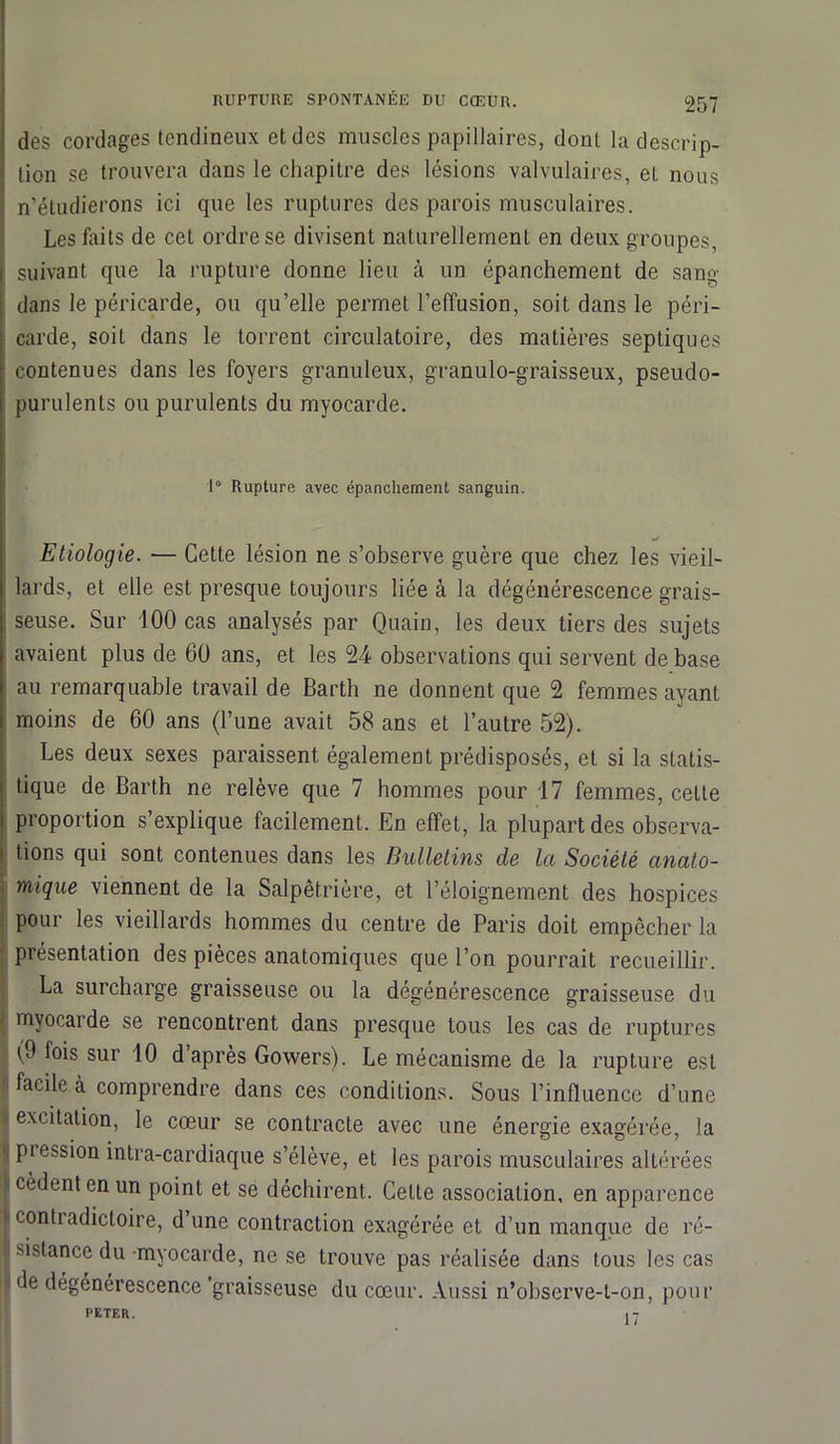 des cordages tendineux et des muscles papillaires, dont la descrip- tion se trouvera dans le chapitre des lésions valvulaires, el nous I n’étudierons ici que les ruptures des parois musculaires. Les faits de cet ordre se divisent naturellement en deux groupes, i suivant que la rupture donne lieu à un épanchement de sang : dans le péricarde, ou qu’elle permet l’effusion, soit dans le péri- carde, soit dans le torrent circulatoire, des matières septiques contenues dans les foyers granuleux, granulo-graisseux, pseudo- purulents ou purulents du myocarde. 1° Rupture avec épanchement sanguin. Etiologie. — Cette lésion ne s’observe guère que chez les vieil- lards, et elle est presque toujours liée à la dégénérescence grais- seuse. Sur 100 cas analysés par Quain, les deux tiers des sujets avaient plus de 60 ans, et les 24 observations qui servent de base au remarquable travail de Barth ne donnent que 2 femmes ayant moins de 60 ans (l’une avait 58 ans et l’autre 52). Les deux sexes paraissent également prédisposés, et si la statis- » tique de Barth ne relève que 7 hommes pour 17 femmes, celte i proportion s’explique facilement. En effet, la plupart des observa- ! tions qui sont contenues dans les Bulletins de la Société anato- mique viennent de la Salpêtrière, et l’éloignement des hospices pour les vieillards hommes du centre de Paris doit empêcher la présentation des pièces anatomiques que l’on pourrait recueillir. La surcharge graisseuse ou la dégénérescence graisseuse du myocarde se rencontrent dans presque tous les cas de ruptures (9 fois sur 10 d après Gowers). Le mécanisme de la rupture est facile à comprendre dans ces conditions. Sous l’influence d’une excitation, le cœur se contracte avec une énergie exagérée, la pie^sion intra-cardiaque s’élève, et les parois musculaires altérées cèdent en un point et se déchirent. Celte association, en apparence • contradictoire, d une contraction exagérée et d’un manque de ré- ■ sistance du myocarde, ne se trouve pas réalisée dans tous les cas de dégénérescence graisseuse du cœur. Aussi n’observe-t-on, pour PETER. 17