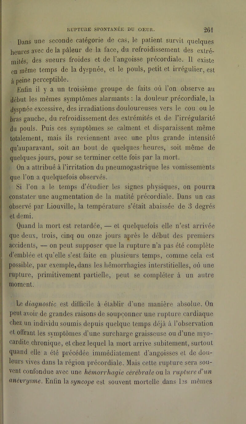 Dans une seconde catégorie de cas, le patient survit quelques heures avec de la pâleur de la l'ace, du refroidissement des extré- mités, des sueurs froides et de l’angoisse précordiale. Il existe en même temps de la dyspnée, et le pouls, petit et irrégulier, est à peine perceptible. Enfin il y a un troisième groupe de faits où l’on observe au début les mêmes symptômes alarmants : la douleur précordiale, la dyspnée excessive, des irradiations douloureuses vers le cou ou le bras gauche, du refroidissement des extrémités et de l’irrégularité du pouls. Puis ces symptômes se calment et disparaissent même totalement, mais ils reviennent avec une plus grande intensité qu’auparavant, soit au bout de quelques heures, soit même de quelques jours, pour se terminer cette fois par la mort. On a attribué à l’irritation du pneumogastrique les vomissemènts que l’on a quelquefois observés. Si l’on a le temps d’étudier les signes physiques, on pourra constater une augmentation de la matité précordiale. Dans un cas observé par Liouville, la température s’était abaissée de 3 degrés et demi. 1 Quand la mort est retardée, — et quelquefois elle n’est arrivée que deux, trois, cinq ou onze jours après le début des premiers accidents, — on peut supposer que la rupture n’a pas été complète d’emblée et qu’elle s’est faite en plusieurs temps, comme cela est possible, par exemple, dans les hémorrhagies interstitielles, où une rupture, primitivement partielle, peut se compléter à un autre moment. Le diagnostic est difficile à établir d’une manière absolue. On peut avoir de grandes raisons de soupçonner une rupture cardiaque chez un individu soumis depuis quelque temps déjà à l’observation et offrant les symptômes d’une surcharge graisseuse ou d’une myo- cardite chronique, et chez lequel la mort arrive subitement, surtout quand elle a été précédée immédiatement d’angoisses et de dou- leurs vives dans la région précordiale. Mais cette rupture sera sou- vent confondue avec une hémorrhagie cérébrale ou la rupture d'un anévrysme. Enfin la syncope est souvent mortelle dans les mêmes
