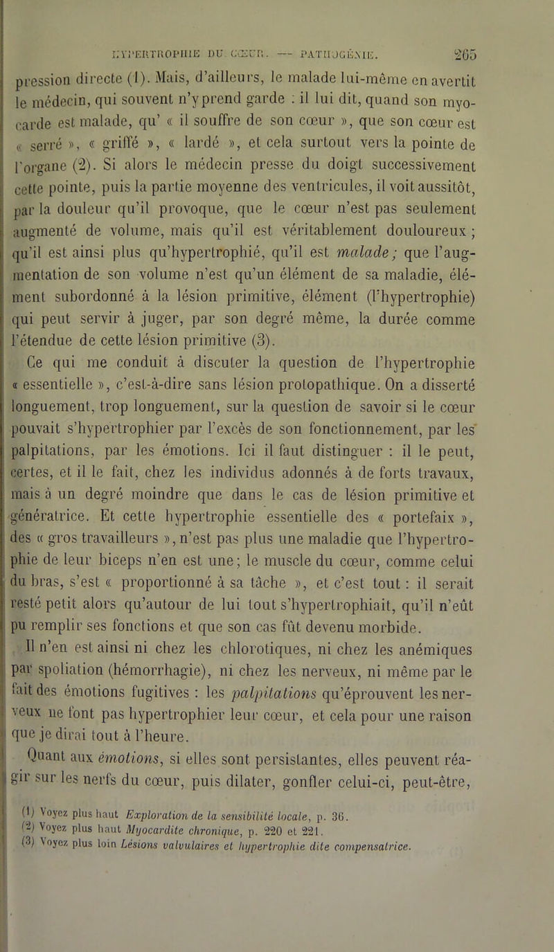 pression directe (I). Mais, d’ailleurs, le malade lui-même en avertit le médecin, qui souvent n’yprend garde : il lui dit, quand son myo- carde est malade, qu’ « il souffre de son cœur », que son cœur est « serré », « griffé », « lardé », et cela surtout vers la pointe de l'organe (2). Si alors le médecin presse du doigt successivement celte pointe, puis la partie moyenne des ventricules, il voit aussitôt, par la douleur qu’il provoque, que le cœur n’est pas seulement augmenté de volume, mais qu’il est véritablement douloureux ; qu’il est ainsi plus qu’hypertrophié, qu’il est malade ; que l’aug- inenlation de son volume n’est qu’un élément de sa maladie, élé- ment subordonné à la lésion primitive, élément (l’hypertrophie) qui peut servir à juger, par son degré même, la durée comme l’étendue de cette lésion primitive (3). Ce qui me conduit à discuter la question de l’hypertrophie « essentielle », c’est-à-dire sans lésion protopathique. On a disserté longuement, trop longuement, sur la question de savoir si le cœur pouvait s’hypertrophier par l’excès de son fonctionnement, par les palpitations, par les émotions. Ici il faut distinguer : il le peut, certes, et il le fait, chez les individus adonnés à de forts travaux, mais à un degré moindre que dans le cas de lésion primitive et génératrice. Et cette hypertrophie essentielle des « portefaix », des « gros travailleurs », n’est pas plus une maladie que l’hypertro- phie de leur biceps n’en est une ; le muscle du cœur, comme celui du bras, s’est « proportionné à sa tâche », et c’est tout : il serait resté petit alors qu’autour de lui tout s’hyperlrophiait, qu’il n’eut pu remplir ses fonctions et que son cas fût devenu morbide. Il n’en est ainsi ni chez les chlorotiques, ni chez les anémiques par spoliation (hémorrhagie), ni chez les nerveux, ni même par le ■ ait des émotions fugitives : les palpitations qu’éprouvent les ner- veux ne tont pas hypertrophier leur cœur, et cela pour une raison • que je dirai tout à l’heure. Quant aux émotions, si elles sont persistantes, elles peuvent réa- , gir sur les nerls du cœur, puis dilater, gonfler celui-ci, peut-être, (I) Voyez plus haut Exploration (le la sensibilité locale, p. 36. Voyez plus haut Myocardite chronique, p. 220 et 221. (3) Voyez plus loin Lésions valvulaires et hypertrophie dite compensatrice.