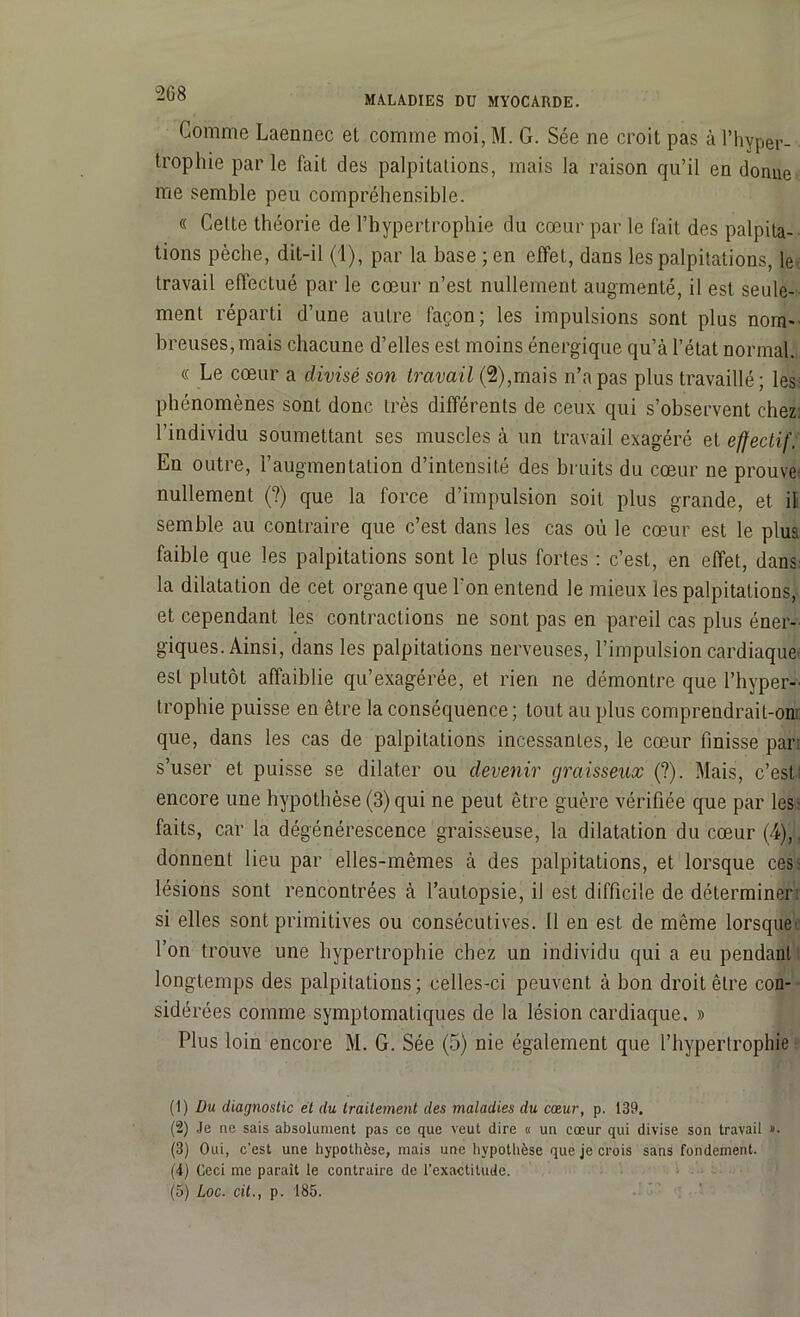 MALADIES Dü MYOCARDE. Gomme Laennec et comme moi, M. G. Sée ne croit pas à l’hyper- trophie par le fait des palpitations, mais la raison qu’il en donne me semble peu compréhensible. « Cette théorie de l’hypertrophie du cœur par le fait des palpita- tions pèche, dit-il (1), par la base ; en effet, dans les palpitations, le travail effectué par le cœur n’est nullement augmenté, il est seule- ment réparti d’une autre façon; les impulsions sont plus nom- breuses, mais chacune d’elles est moins énergique qu’à l’état normal. « Le cœur a divisé son travail (2),mais n’a pas plus travaillé; les phénomènes sont donc très différents de ceux qui s’observent chez: l’individu soumettant ses muscles à un travail exagéré et effectif. En outre, l’augmentation d’intensité des bruits du cœur ne prouve* nullement (?) que la force d’impulsion soit plus grande, et il semble au contraire que c’est dans les cas où le cœur est le plus faible que les palpitations sont le plus fortes : c’est, en effet, dans la dilatation de cet organe que l'on entend le mieux les palpitations, et cependant les contractions ne sont pas en pareil cas plus éner- giques. Ainsi, dans les palpitations nerveuses, l’impulsion cardiaque est plutôt affaiblie qu’exagérée, et rien ne démontre que l’hyper- trophie puisse en être la conséquence; tout au plus comprendrait-om que, dans les cas de palpitations incessantes, le cœur finisse pari s’user et puisse se dilater ou devenir graisseux (?). Mais, c’est! encore une hypothèse (3) qui ne peut être guère vérifiée que par les* faits, car la dégénérescence graisseuse, la dilatation du cœur (4),, donnent lieu par elles-mêmes à des palpitations, et lorsque ces.- lésions sont rencontrées à l’autopsie, il est difficile de déterminer si elles sont primitives ou consécutives. Il en est de même lorsque- l’on trouve une hypertrophie chez un individu qui a eu pendant longtemps des palpitations; celles-ci peuvent à bon droit être con- sidérées comme symptomatiques de la lésion cardiaque. » Plus loin encore M. G. Sée (5) nie également que l’hypertrophie (1) Du diagnostic et du traitement des maladies du cœur, p. 139. (2) Je ne sais absolument pas ce que veut dire « un cœur qui divise son travail ». (3) Oui, c’est une hypothèse, mais une hypothèse que je crois sans fondement. (4) Ceci me parait le contraire de l’exactitude.