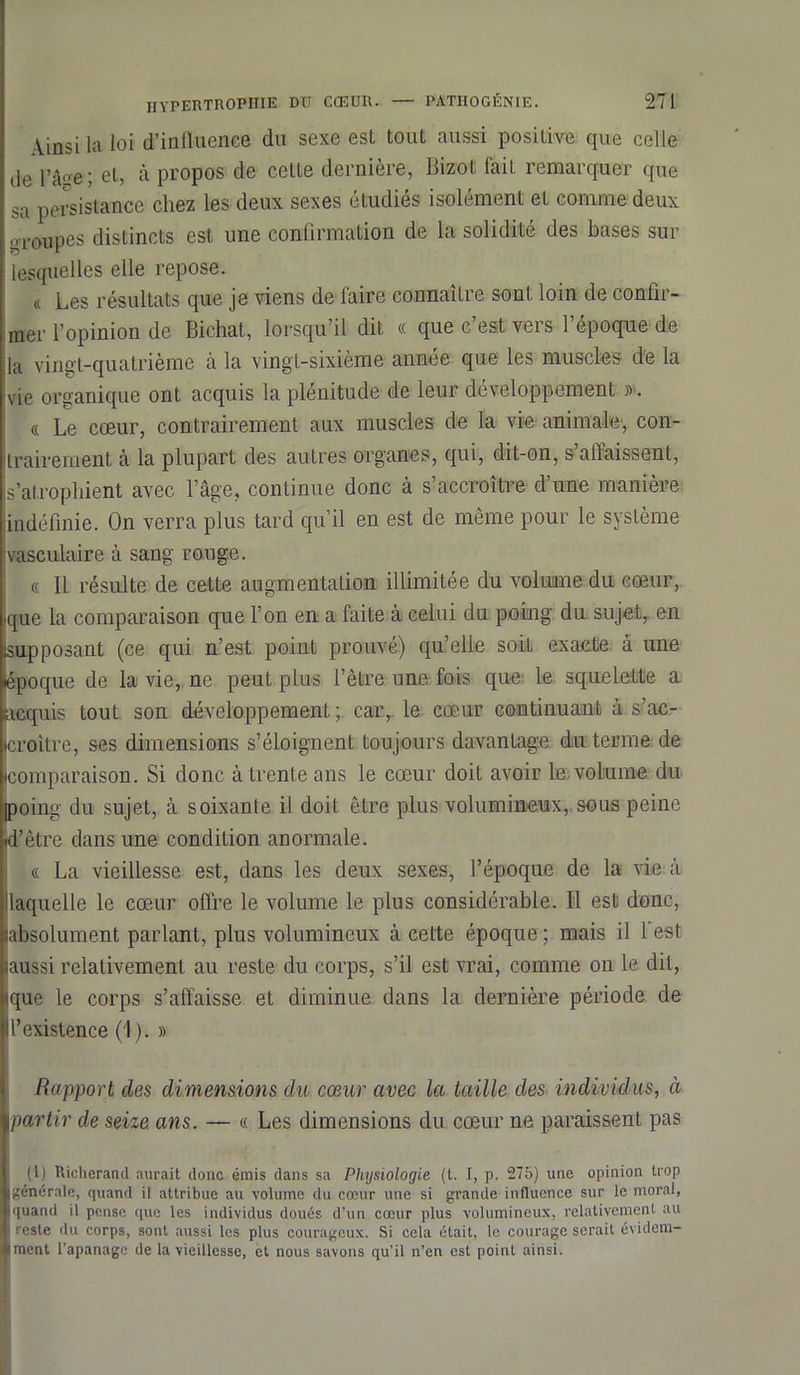 Ainsi la loi d’influence du sexe est tout aussi positive que celle de l’â'-e ; et, à propos de cette dernière, Bizot fait remarquer que sa persistance chez les deux sexes étudiés isolément et comme deux ,,coupes distincts est une confirmation de la solidité des bases sur lesquelles elle repose. & Les résultats que je viens de faire connaître sont loin de confir- mer l’opinion de Bichat, lorsqu’il dit « que c est vers 1 epoque de |la vingt-quatrième à la vingt-sixième année que les muscles de la vie organique ont acquis la plénitude de leur développement » . « Le cœur, contrairement aux muscles de la vie animale, con- trairement à la plupart des autres organes, qui, dit-on, s’affaissent, s’atrophient avec l’âge, continue donc à s accroître d une manière indéfinie. On verra plus tard qu’il en est de même pour le système vasculaire à sang rouge. « Il résulte de cette augmentation illimitée du volume du cœur, que la comparaison que l’on en a faite à celui du poing du sujet, en [supposant (ce qui n’est point prouvé) qu’elle soit exacte à une époque de la vie, ne peut plus l’être une fois que le squelette a acquis tout son développement; car, le cœur continuant à s’ac- croître, ses dimensions s’éloignent Loujours davantage du terme de comparaison. Si donc à trente ans le cœur doit avoir le. volume du poing du sujet, à soixante il doit être plus volumineux, sous peine d’être dans une condition anormale. « La vieillesse est, dans les deux sexes, l’époque de la vie à Üaquelle le cœur offre le volume le plus considérable. Il est donc, labsolument parlant, plus volumineux à celte époque ; mais il 1 est laussi relativement au reste du corps, s’il est vrai, comme on le dit, ique le corps s’affaisse et diminue dans la dernière période de l’existence (1). » Rapport des dimensions du cœur avec la taille des individus, à partir de seize ans. — « Les dimensions du cœur ne paraissent pas (1) Richcrand aurait donc émis dans sa Physiologie (t. I, p. 275) une opinion trop générale, quand il attribue au volume du cœur une si grande influence sur le moral, quand il pense que les individus doués d’un cœur plus volumineux, relativement au i ''este du corps, sont aussi les plus courageux. Si cela était, le courage serait évidem- ment l’apanage de la vieillesse, et nous savons qu’il n’en est point ainsi.