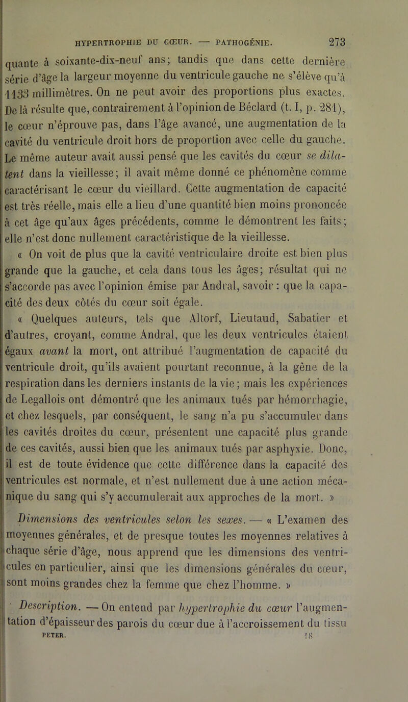 quante à soixante-dix-neuf ans; landis que dans cette dernière série d’âge la largeur moyenne du ventricule gauche ne s’élève qu’à 1133 millimètres. On ne peut avoir des proportions plus exactes. De là résulte que, contrairement à l’opinion de Béclard (t. I, p. 281), le cœur n’éprouve pas, dans l’âge avancé, une augmentation de la cavité du ventricule droit hors de proportion avec celle du gauche. Le même auteur avait aussi pensé que les cavités du cœur se dila- tent dans la vieillesse; il avait même donné ce phénomène comme caractérisant le cœur du vieillard. Cette augmentation de capacité est très réelle, mais elle a lieu d’une quantité bien moins prononcée à cet âge qu’aux âges précédents, comme le démontrent les faits ; elle n’est donc nullement caractéristique de la vieillesse. « On voit de plus que la cavité ventriculaire droite est bien plus grande que la gauche, et cela dans tous les âges; résultat qui ne s’accorde pas avec l’opinion émise par Andral, savoir : que la capa- cité des deux côtés du cœur soit égale. « Quelques auteurs, tels que Altorf, Lieutaud, Sabatier et d’autres, croyant, comme Andral, que les deux ventricules étaient égaux avant la mort, ont attribué l’augmentation de capacité du ventricule droit, qu’ils avaient pourtant reconnue, à la gêne de la respiration dans les derniers instants de la vie; mais les expériences de Legallois ont démontré que les animaux tués par hémorrhagie, et chez lesquels, par conséquent, le sang n’a pu s’accumuler dans les cavités droites du cœur, présentent une capacité plus grande de ces cavités, aussi bien que les animaux tués par asphyxie. Donc, il est de toute évidence que cette différence dans la capacité des ventricules est normale, et n’est nullement due à une action méca- nique du sang qui s’y accumulerait aux approches de la mort. » Dimensions des ventricules selon les sexes. — « L’examen des moyennes générales, et de presque toutes les moyennes relatives à chaque série d’âge, nous apprend que les dimensions des ventri- cules en particulier, ainsi que les dimensions générales du cœur, i sont moins grandes chez la femme que chez l’homme. » Description. — On entend par hypertrophie du cœur l’augmen- tation d’épaisseur des parois du cœur due à l’accroissement du tissu PETER. ik