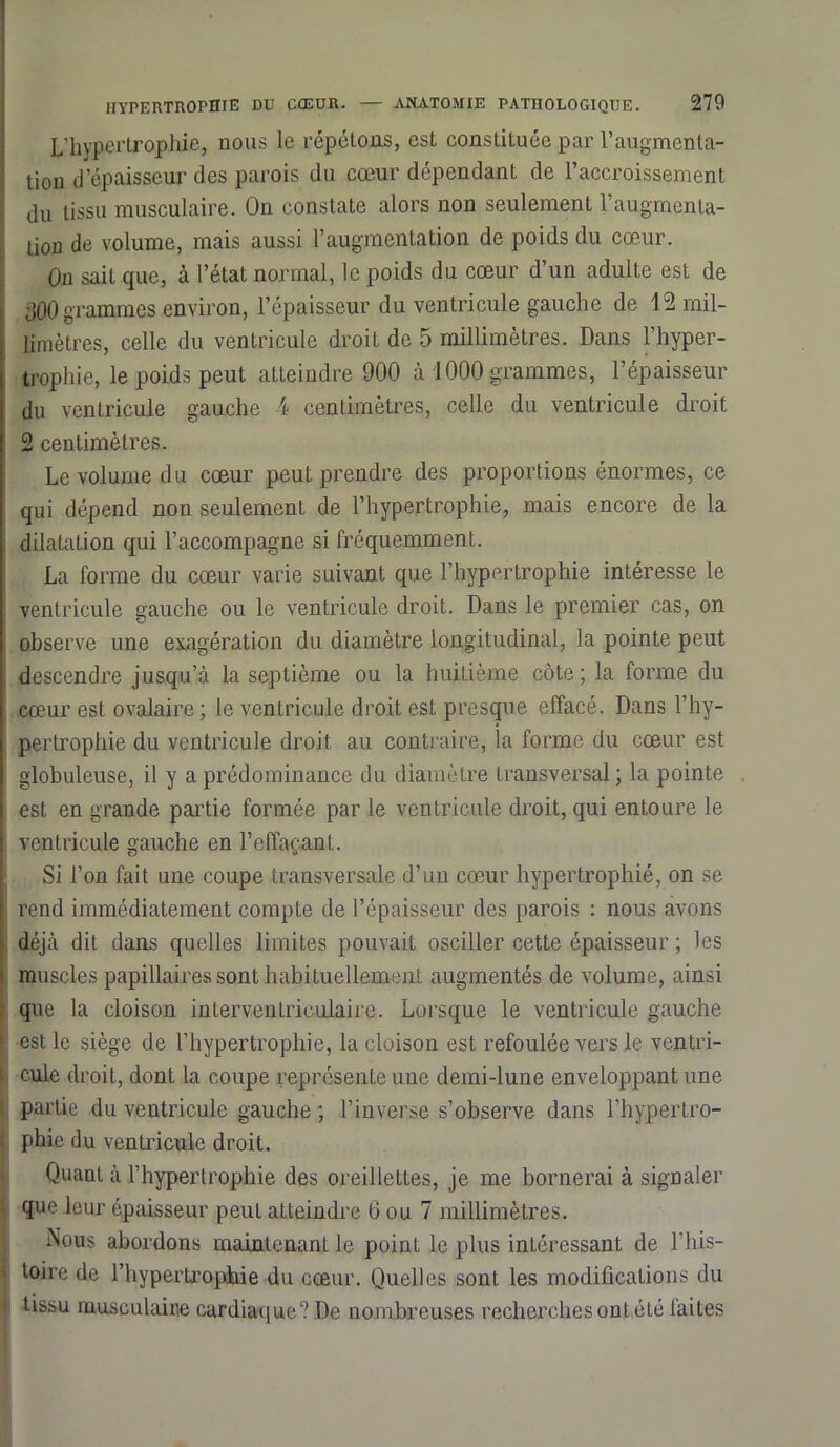 L’hypertrophie, nous le répétons, est constituée par l’augmenta- tion d'épaisseur des parois du cœur dépendant de l’accroissement du tissu musculaire. On constate alors non seulement l’augmenta- tion de volume, mais aussi l’augmentation de poids du cœur. On sait que, à l’état normal, le poids du cœur d’un adulte est de 300 grammes environ, l’épaisseur du ventricule gauche de 12 mil- limètres, celle du ventricule droit de 5 millimètres. Dans l’hyper- trophie, le poids peut atteindre 900 à 1000 grammes, l’épaisseur du ventricule gauche 4 centimètres, celle du ventricule droit 2 centimètres. Le volume du cœur peut prendre des proportions énormes, ce qui dépend non seulement de l’hypertrophie, mais encore de la dilatation qui l’accompagne si fréquemment. La forme du cœur varie suivant que l’hypertrophie intéresse le ventricule gauche ou le ventricule droit. Dans le premier cas, on observe une exagération du diamètre longitudinal, la pointe peut descendre jusqu’à la septième ou la huitième côte; la forme du cœur est ovalaire ; le ventricule droit est presque effacé. Dans l’hy- pertrophie du ventricule droit au contraire, la forme du cœur est globuleuse, il y a prédominance du diamètre transversal; la pointe est en grande partie formée par le ventricule droit, qui entoure le ventricule gauche en l'effaçant. Si l’on fait une coupe transversale d’un cœur hypertrophié, on se rend immédiatement compte de l’épaisseur des parois : nous avons déjà dit dans quelles limites pouvait osciller cette épaisseur ; les muscles papillaires sont habituellement augmentés de volume, ainsi que la cloison interventriculaire. Lorsque le ventricule gauche est le siège de l’hypertrophie, la cloison est refoulée vers le ventri- cule droit, dont la coupe représente une demi-lune enveloppant une ; partie du ventricule gauche ; l’inverse s’observe dans l’hypertro- • phie du ventricule droit. Quant à l’hypertrophie des oreillettes, je me bornerai à signaler que leur épaisseur peut atteindre 6 ou 7 millimètres. Nous abordons maintenant le point le plus intéressant de l’his- toire de l’hypertrophie du cœur. Quelles sont les modifications du i tissu musculaire cardiaque? De nombreuses recherches ont été faites