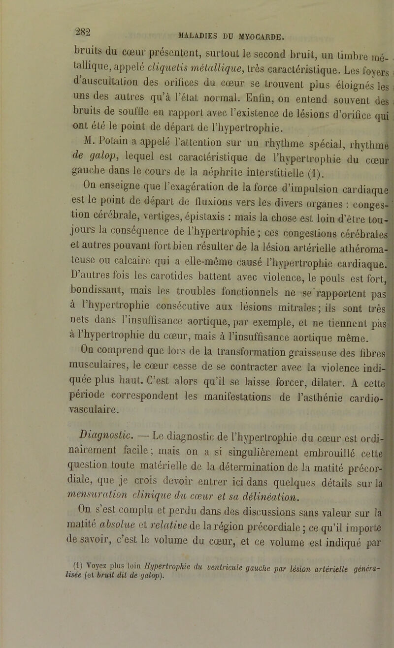 MALADIES DU MYOCARDE. Jji uits du cœur présentent, surtout le second bruit, un timbre mé- tallique, appelé cliquetis métallique, très caractéristique. Les foyers d’auscultation des orifices du cœur se trouvent plus éloignés les uns des autres qu’à l’état normal. Enfin, on entend souvent des bruits de souffle en rapport avec l’existence de lésions d’orifice qui ont été le point de départ de l’hypertrophie. M. Potain a appelé l’attention sur un rhythme spécial, rhythme de galop, lequel est caractéristique de l’hypertrophie du cœur gauche dans le cours de la néphrite interstitielle (1). On enseigne que l’exagération de la force d’impulsion cardiaque est le point de départ de fluxions vers les divers organes : conges- tion cérébrale, vertiges, épistaxis : mais la chose est loin d’être tou- jours la conséquence de l’hypertrophie ; ces congestions cérébrales et autres pouvant fort bien résulter de la lésion artérielle athéroma- teuse ou calcaire qui a elle-même causé l’hypertrophie cardiaque. D’autres fois les carotides battent avec violence, le pouls est fort, bondissant, mais les troubles fonctionnels ne se rapportent pas à l’hypertrophie consécutive aux lésions mitrales; ils sont très nets dans l’insuffisance aortique, par exemple, et ne tiennent pas a 1 hypertrophie du cœur, mais à l’insuffisance aortique même. On comprend que lors de la transformation graisseuse des fibres musculaires, le cœur cesse de se contracter avec la violence indi- quée plus haut. C’est alors qu’il se laisse forcer, dilater. A cette période correspondent les manifestations de l’asthénie cardio- vasculaire. Diagnostic. — Le diagnostic de l’hypertrophie du cœur est ordi- nairement facile ; mais on a si singulièrement embrouillé cette question toute matérielle de la détermination de la matité précor- diale, que je crois devoir entrer ici dans quelques détails sur la mensuration clinique du cœur et sa délinéation. On s est complu cl perdu dans des discussions sans valeur sur la matité absolue et relative de la région precordiale ; ce qu’il importe de savoir, c est le volume du cœur, et ce volume est indiqué par (1) Voyez plus loin Hypertrophie du ventricule gauche par lésion artérielle généra- lisée (et bruit dit de galop).