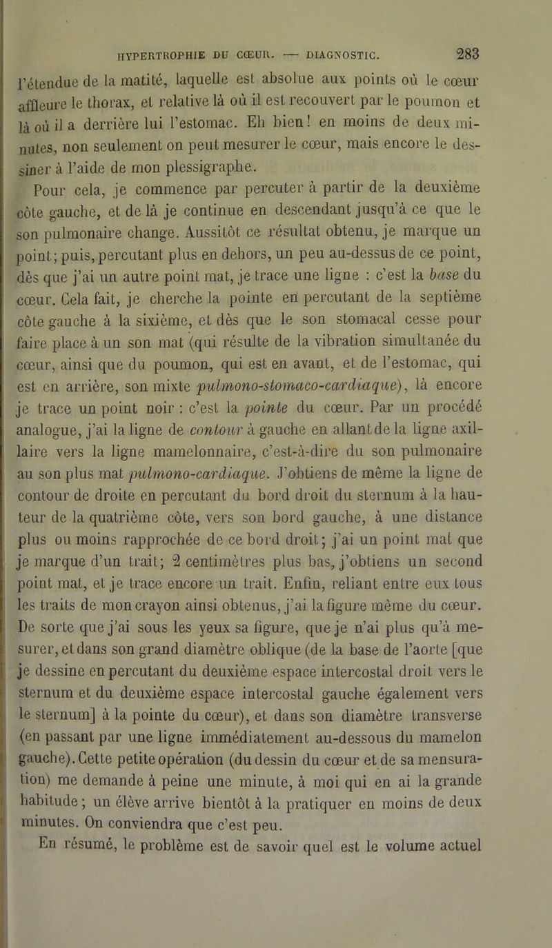 l’étendue de la matité, laquelle esl absolue aux points où le cœur affleure le thorax, et relative là où il esl recouvert par le poumon et là où il a derrière lui l’estomac. Eli bien! en moins de deux mi- nutes, non seulement on peut mesurer le cœur, mais encore le des- siner à l’aide de mon plessigraplie. Pour cela, je commence par percuter à partir de la deuxième côte gauche, et de là je continue en descendant jusqu’à ce que le son pulmonaire change. Aussitôt ce résultat obtenu, je marque un point; puis, percutant plus en dehors, un peu au-dessus de ce point, dès que j’ai un autre point mat, je trace une ligne : c’est la base du cœur. Cela fait, je cherche la pointe eü percutant de la septième côte gauche à la sixième, et dès que le son stomacal cesse pour faire place à un son mat (qui résulte de la vibration simultanée du cœur, ainsi que du poumon, qui est en avant, et de l’estomac, qui est en arrière, son mixte pulmono-stomaco-cardiaque), là encore je trace un point noir : c’est la pointe du cœur. Par un procédé analogue, j’ai la ligne de contour à gauche en allant de la ligne axil- laire vers la ligne mamelonnaire, c’est-à-dire du son pulmonaire au son plus mat pulniono-cardiaque. J’obtiens de même la ligne de contour de droite en percutant du bord droit du sternum à la hau- teur de la quatrième côte, vers son bord gauche, à une distance plus ou moins rapprochée de ce bord droit; j’ai un point mat que je marque d’un trait; 2 centimètres plus bas, j’obtiens un second point mat, et je trace encore un trait. Enfin, reliant entre eux tous les traits de mon crayon ainsi obtenus, j’ai la figure même du cœur. De sorte que j’ai sous les yeux sa figure, que je n’ai plus qu’à me- surer, et dans son grand diamètre oblique (de la base de l’aorte [que je dessine en percutant du deuxième espace intercostal droit vers le sternum et du deuxième espace intercostal gauche également vers le sternum] à la pointe du cœur), et dans son diamètre transverse (en passant par une ligne immédiatement au-dessous du mamelon gauche). Cette petite opération (du dessin du cœur et de sa mensura- tion) me demande à peine une minute, à moi qui en ai la grande habitude ; un élève arrive bientôt à la pratiquer en moins de deux minutes. On conviendra que c’est peu. En résumé, le problème est de savoir quel est le volume actuel