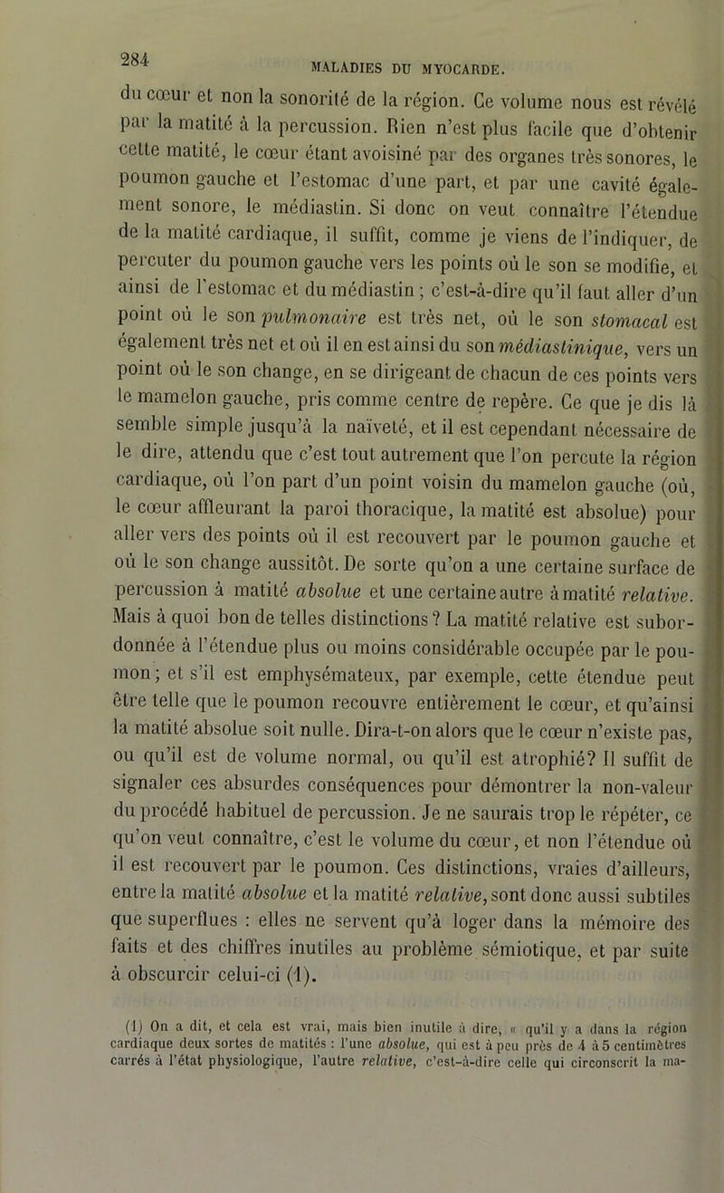 maladies du myocarde. du cœur et non la sonorité de la région. Ce volume nous est révélé par la matité à la percussion. Rien n’est plus facile que d’obtenir cette matité, le cœur étant avoisiné par des organes très sonores, le poumon gauche et l’estomac d’une part, et par une cavité égale- ment sonore, le médiastin. Si donc on veut connaître l’étendue de la matité cardiaque, il suffit, comme je viens de l’indiquer, de percuter du poumon gauche vers les points où le son se modifie, et ainsi de l’estomac et du médiastin ; c’est-à-dire qu’il faut aller d’un point où le son pulmonaire est très net, où le son stomacal est également très net et où il en est ainsi du son médiastinique, vers un point où le son change, en se dirigeant de chacun de ces points vers le mamelon gauche, pris comme centre de repère. Ce que je dis là ' semble simple jusqu’à la naïveté, et il est cependant nécessaire de le dire, attendu que c’est tout autrement que l’on percute la région cardiaque, où l’on part d’un point voisin du mamelon gauche (où, le cœur affleurant la paroi thoracique, la matité est absolue) pour aller vers des points où il est recouvert par le poumon gauche et où le son change aussitôt. De sorte qu’on a une certaine surface de percussion à matité absolue et une certaine autre à matité relative. Mais à quoi bon de telles distinctions? La matité relative est subor- donnée à l’étendue plus ou moins considérable occupée par le pou- mon; et s’il est emphysémateux, par exemple, cette étendue peut être telle que le poumon recouvre entièrement le cœur, et qu’ainsi t la matité absolue soit nulle. Dira-t-on alors que le cœur n’existe pas, ! ou qu’il est de volume normal, ou qu’il est atrophié? 11 suffit de signaler ces absurdes conséquences pour démontrer la non-valeur du procédé habituel de percussion. Je ne saurais trop le répéter, ce qu’on veut connaître, c’est le volume du cœur, et non l’étendue où il est recouvert par le poumon. Ces distinctions, vraies d’ailleurs, entre la matité absolue et la matité relative, sont donc aussi subtiles que superflues : elles ne servent qu’à loger dans la mémoire des faits et des chiffres inutiles au problème sémiotique, et par suite à obscurcir celui-ci (1). (1) On a dit, et cela est vrai, mais bien inutile à dire, « qu’il y a dans la région cardiaque deux sortes do matités : l’une absolue, qui est à peu près de A à 5 centimètres carrés à l’état physiologique, l’autre relative, c’est-à-dire celle qui circonscrit la ma-