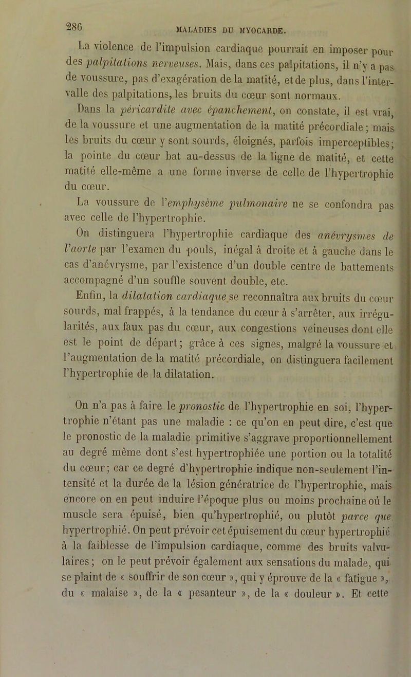 La violence de l’impulsion cardiaque pourrait en imposer pour des palpitations nerveuses. Mais, dans ces palpitations, il n’y a pas de voussure, pas d’exagération de la matité, et de plus, dans l’inter- valle des palpitations, les bruits du cœur sont normaux. Dans la péricardite avec épanchement, on constate, il est vrai, de la voussure et une augmentation de la matité précordiale ; mais les bruits du cœur y sont sourds, éloignés, parfois imperceptibles; la pointe du cœur bat au-dessus de la ligne de matité, et cette matité elle-même a une forme inverse de celle de l’hypertrophie du cœur. La voussure de Vemphysème pulmonaire ne se confondra pas avec celle de l’hypertrophie. On distinguera l’hypertrophie cardiaque des anévrysmes de \ l'aorte par l’examen du pouls, inégal à droite et à gauche dans le j cas d’anévrysme, par l’existence d’un double centre de battements 1 accompagné d’un souffle souvent double, eLc. Enfin, la dilatation cardiaque se reconnaîtra aux bruits du cœur I sourds, mal frappés, à la tendance du cœur à s’arrêter, aux irréau- larilés, aux faux pas du cœur, aux congestions veineuses dont elle j est le point de départ; grâce à ces signes, malgré la voussure et ; l’augmentation de la matité précordiale, on distinguera facilement l’hypertrophie de la dilatation. On n’a pas à faire 1 e, pronostic de l’hypertrophie en soi, l’hyper- trophie n’étant pas une maladie : ce qu’on en peut dire, c’est que le pronostic de la maladie primitive s’aggrave proportionnellement au degré même dont s’est hypertrophiée une portion ou la totalité du cœur; car ce degré d’hypertrophie indique non-seulement l’in- tensité et la durée de la lésion génératrice de l’hypertrophie, mais encore on en peut induire l’époque plus ou moins prochaine où le muscle sera épuisé, bien qu’hypertrophié, ou plutôt parce que hypertrophié. On peut prévoir cet épuisement du cœur hypertrophié à la faiblesse de l’impulsion cardiaque, comme des bruits valvu- laires ; on le peut prévoir également aux sensations du malade, qui se plaint de « souffrir de son cœur », qui y éprouve de la « fatigue », du « malaise », de la « pesanteur », de la « douleur ». Et cette