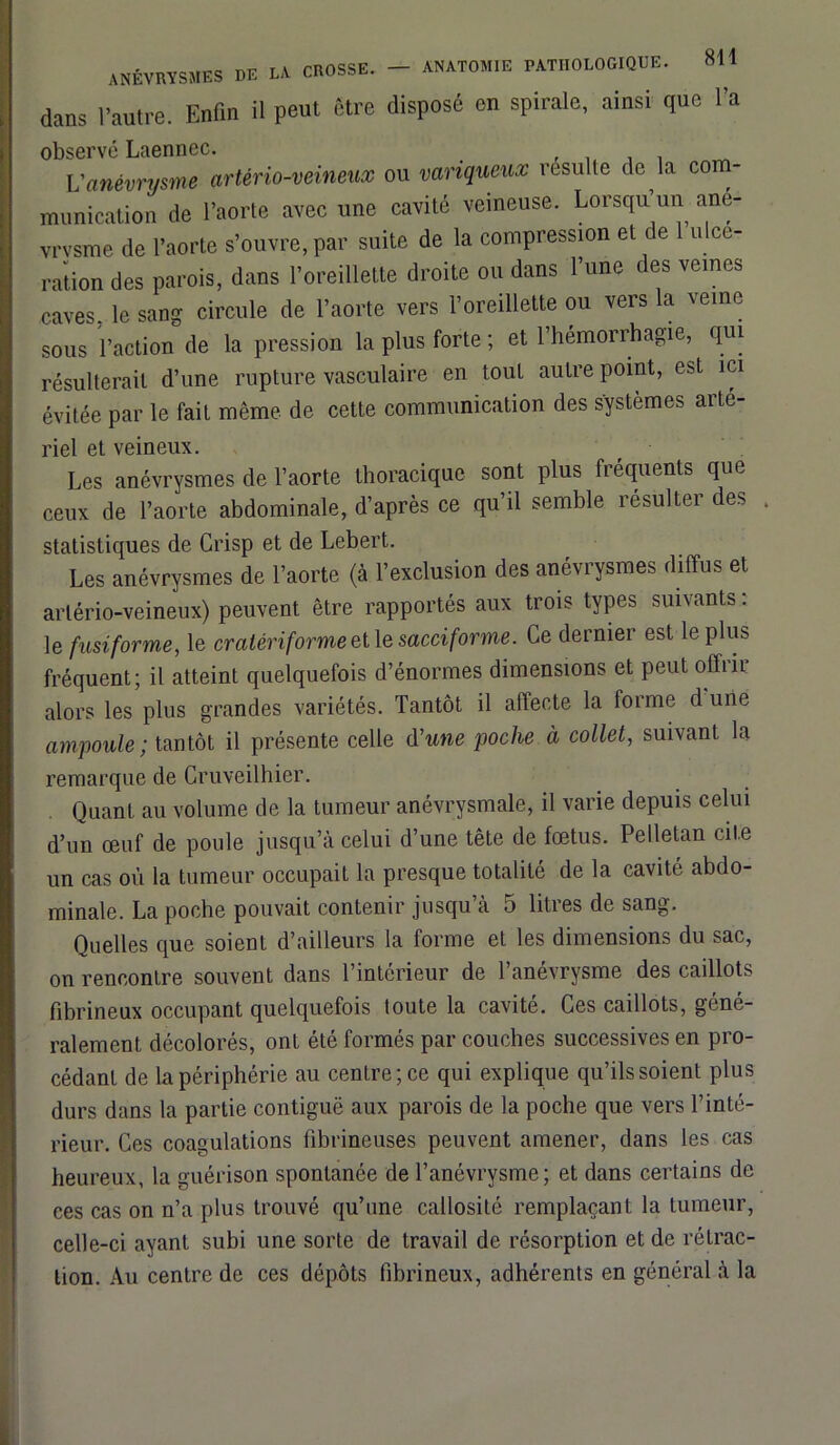 dans l’autre. Enfin il peut être disposé en spirale, ainsi que l’a observé Laennec. . Vanévrysme artério-veineux ou variqueux résulté de la com- munication de l’aorte avec une cavité veineuse. Lorsqu un ane- vrvsme de l’aorte s’ouvre, par suite de la compression et de u ce- ration des parois, dans l’oreillette droite ou dans l’une des veines caves, le sang circule de l’aorte vers l’oreillette ou vers la veine sous l’action de la pression la plus forte ; et l’hémorrhagie, qui résulterait d’une rupture vasculaire en tout autre point, est ici évitée par le fait même de cette communication des systèmes arté- riel et veineux. Les anévrysmes de l’aorte thoracique sont plus fréquents que ceux de l’aorte abdominale, d’après ce qu’il semble résulter des . statistiques de Crisp et de Lebert. Les anévrysmes de l’aorte (à l’exclusion des anévrysmes diffus et artério-veineux) peuvent être rapportés aux trois types suivants : le fusiforme, le cratériforme et le sacciforme. Ce dernier est le plus fréquent; il atteint quelquefois d’énormes dimensions et peut offrit alors les plus grandes variétés. Tantôt il affecte la forme d une ampoule; tantôt il présente celle d'une poche à collet, suivant la remarque de Cruveilhier. Quant au volume de la tumeur anévrysmale, il varie depuis celui d’un œuf de poule jusqu’à celui d’une tête de fœtus. Pelletan cite un cas où la tumeur occupait la presque totalité de la cavité abdo- minale. La poche pouvait contenir jusqu’à 5 litres de sang. Quelles que soienL d’ailleurs la forme et les dimensions du sac, on rencontre souvent dans l’intérieur de l’anévrysme des caillots fibrineux occupant quelquefois toute la cavité. Ces caillots, géné- ralement décolorés, ont été formés par couches successives en pro- cédant de la périphérie au centre; ce qui explique qu’ils soient plus durs dans la partie contiguë aux parois de la poche que vers l’inté- rieur. Ces coagulations fibrineuses peuvent amener, dans les cas heureux, la guérison spontanée de l’anévrysme; et dans certains de ces cas on n’a plus trouvé qu’une callosité remplaçant la tumeur, celle-ci ayant subi une sorte de travail de résorption et de rétrac- tion. Au centre de ces dépôts fibrineux, adhérents en général à la