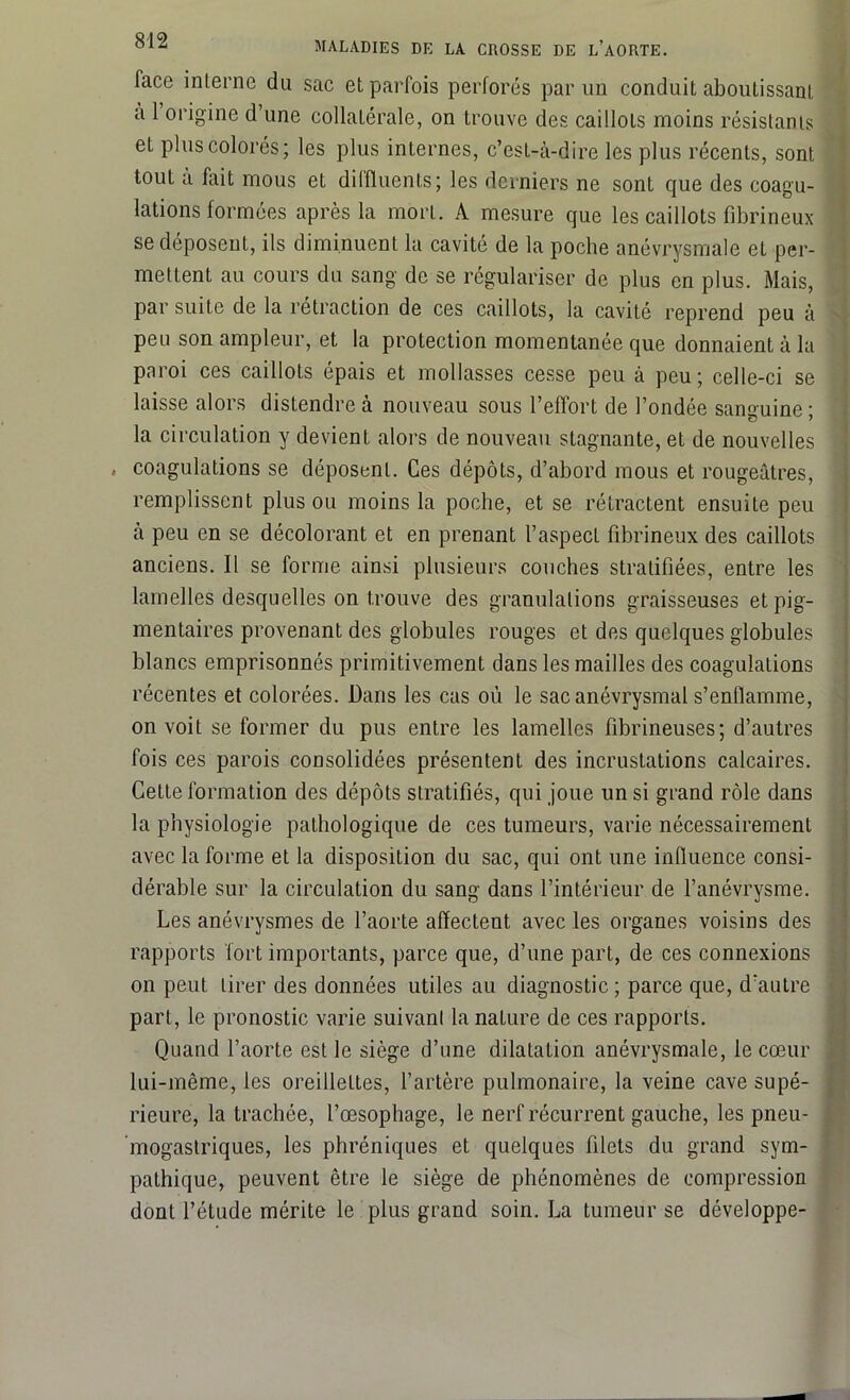 face interne du sac et parfois perforés par un conduit aboutissant a 1 origine d’une collatérale, on trouve des caillots moins résistants et plus colorés; les plus internes, c’est-à-dire les plus récents, sont tout a fait mous et dilfluenls; les derniers ne sont que des coagu- lations formées après la mort. A mesure que les caillots fibrineux se déposent, ils diminuent la cavité de la poche anévrysmale et per- mettent au cours du sang de se régulariser de plus en plus. Mais, par suite de la rétraction de ces caillots, la cavité reprend peu à peu son ampleur, et la protection momentanée que donnaient à la paroi ces caillots épais et mollasses cesse peu à peu; celle-ci se laisse alors distendre à nouveau sous l’effort de l’ondée sanguine ; la circulation y devient alors de nouveau stagnante, et de nouvelles , coagulations se déposent. Ces dépôts, d’abord mous et rougeâtres, remplissent plus ou moins la poche, et se rétractent ensuite peu à peu en se décolorant et en prenant l’aspecL fibrineux des caillots anciens. Il se forme ainsi plusieurs couches stratifiées, entre les lamelles desquelles on trouve des granulations graisseuses et pig- mentaires provenant des globules rouges et des quelques globules blancs emprisonnés primitivement dans les mailles des coagulations récentes et colorées. Dans les cas où le sac anévrysmal s’enfiamme, on voit se former du pus entre les lamelles fibrineuses; d’autres fois ces parois consolidées présentent des incrustations calcaires. Cette formation des dépôts stratifiés, qui joue un si grand rôle dans la physiologie pathologique de ces tumeurs, varie nécessairement avec la forme et la disposition du sac, qui ont une influence consi- dérable sur la circulation du sang dans l’intérieur de l’anévrysme. Les anévrysmes de l’aorte affectent avec les organes voisins des rapports fort importants, parce que, d’une part, de ces connexions on peut tirer des données utiles au diagnostic; parce que, d’autre part, le pronostic varie suivant la nature de ces rapports. Quand l’aorte est le siège d’une dilatation anévrysmale, le cœur lui-même, les oreilleLtes, l’artère pulmonaire, la veine cave supé- rieure, la trachée, l’œsophage, le nerf récurrent gauche, les pneu- mogastriques, les phréniques et quelques filets du grand sym- pathique, peuvent être le siège de phénomènes de compression dont l’étude mérite le plus grand soin. La tumeur se développe-
