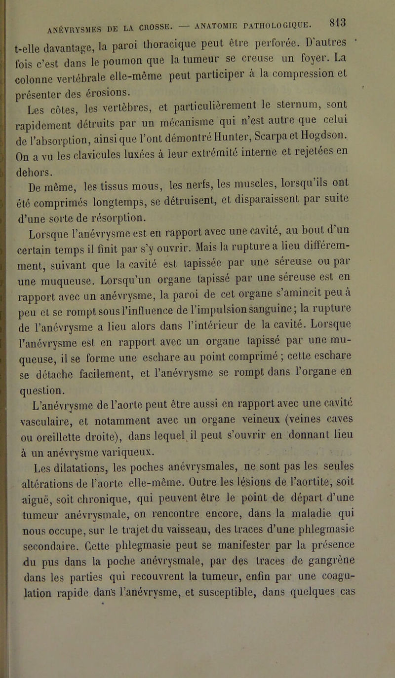 t-elle davantage, la paroi thoracique peut être perforée. D’autres 1 fois c’est dans le poumon que la tumeur se creuse un foyer. La colonne vertébrale elle-même peut participer à la compression et présenter des érosions. Les côtes, les vertèbres, et particulièrement le sternum, sont rapidement détruits par un mécanisme qui n’est autre que celui de l’absorption, ainsi que l’ont démontré llunter, Scarpa et Hogdson. On a vu les clavicules luxées à leur extrémité interne et rejetées en dehors. De même, les tissus mous, les nerfs, les muscles, lorsqu ils ont été comprimés longtemps, se détruisent, et disparaissent par suite d’une sorte de résorption. Lorsque l’anévrysme est en rapport avec une cavité, au bout d’un certain temps il finit par s’y ouvrir. Mais la rupture a lieu différem- ment, suivant que la cavité est tapissée par une séreuse ou pai une muqueuse. Lorsqu’un organe tapissé par une séreuse est en rapport avec un anévrysme, la paroi de cet organe s’amincit peu à peu et se rompt sous l’influence de l’impulsion sanguine; la ruptuie de l’anévrysme a lieu alors dans l’intérieur de la cavité. Lorsque l’anévrysme est en rapport avec un organe tapissé par une mu- queuse, il se forme une eschare au point comprimé ; cette eschare se détache facilement, et l’anévrysme se rompt dans l’organe en question. L’anévrysme de l’aorte peut être aussi en rapport avec une cavité vasculaire, et notamment avec un organe veineux (veines caves ou oreillette droite), dans lequel il peut s’ouvrir en donnant lieu à un anévrysme variqueux. Les dilatations, les poches anévrysmales, ne sont pas les seules altérations de l’aorte elle-même. Outre les lésions de l’aortite, soit aiguë, soit chronique, qui peuvent être le point de départ d’une tumeur anévrysmale, on rencontre encore, dans la maladie qui nous occupe, sur le trajet du vaisseau, des traces d’une phlegmasie secondaire. Cette phlegmasie peut se manifester par la présence du pus dans la poche anévrysmale, par des traces de gangrène dans les parties qui recouvrent la tumeur, enfin par une coagu- lation rapide dans l’anévrysme, et susceptible, dans quelques cas