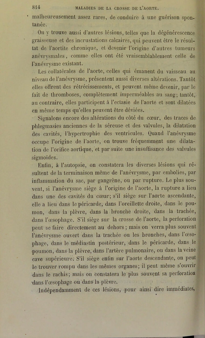 ‘ malheureusement assez rares, de conduire à une guérison spon- tanée. On y trouve aussi d’autres lésions, telles que la dégénérescence graisseuse et des incrustations calcaires, qui peuvent être le résul- tat de l’aortite chronique, et devenir l’origine d’autres tumeurs anévrysmales, comme elles ont été vraisemblablement celle de l’anévrysme existant. Les collatérales de l’aorte, celles qui émanent du vaisseau au niveau de l’anévrysme, présentent aussi diverses altérations. Tantôt elles offrent des rétrécissements, et peuvent même devenir, par le fait de thromboses, complètement imperméables au sang; tantôt, au contraire, elles participent à l’ectasie de l’aorte et sont dilatées en même temps qu’elles peuvent être déviées. Signalons encore des altérations du côté du cœur, des traces de pblegmasies anciennes de la séreuse et des valvules, la dilatation des cavités, l’hypertrophie des ventricules. Quand l’anévrysme occupe l’origine de l’aorte, on trouve fréquemment une dilata- tion de l’orifice aortique, et par suite une insuffisance des valvules sigmoïdes. Enfin, à l’autopsie, on constatera les diverses lésions qui ré- sultent de la terminaison même de l’anévrysme, par embolies, par inflammation du sac, par gangrène, ou par rupture. Le plus sou- vent, si l’anévrysme siège à l’origine de l’aorte, la rupture a lieu dans une des cavités du cœur; s’il siège sur l’aorte ascendante, elle a lieu dans le péricarde, dans l’oreillette droite, dans le pou- ; mon, dans la plèvre, dans la bronche droite, dans la trachée, clans l’œsophage. S’il siège sur la crosse de l’aorte, la perforation peut se faire directement au dehors ; mais on verra plus souvent l’anévrysme ouvert dans la trachée ou les bronches, dans l’œso- phage, dans le médiastin postérieur, dans le péricarde, dans le poumon, dans la plèvre, dans l’artère pulmonaire, ou dans la veine cave supérieures S’il siège enfin sur l’aorte descendante, on peut le trouver rompu dans les mêmes organes; il peut même s’ouvrir dans le rachis; mais on constatera le plus souvent sa perforation -dans l’œsophage ou dans la plèvre. Indépendamment de ces lésions, pour ainsi dire immédiates,