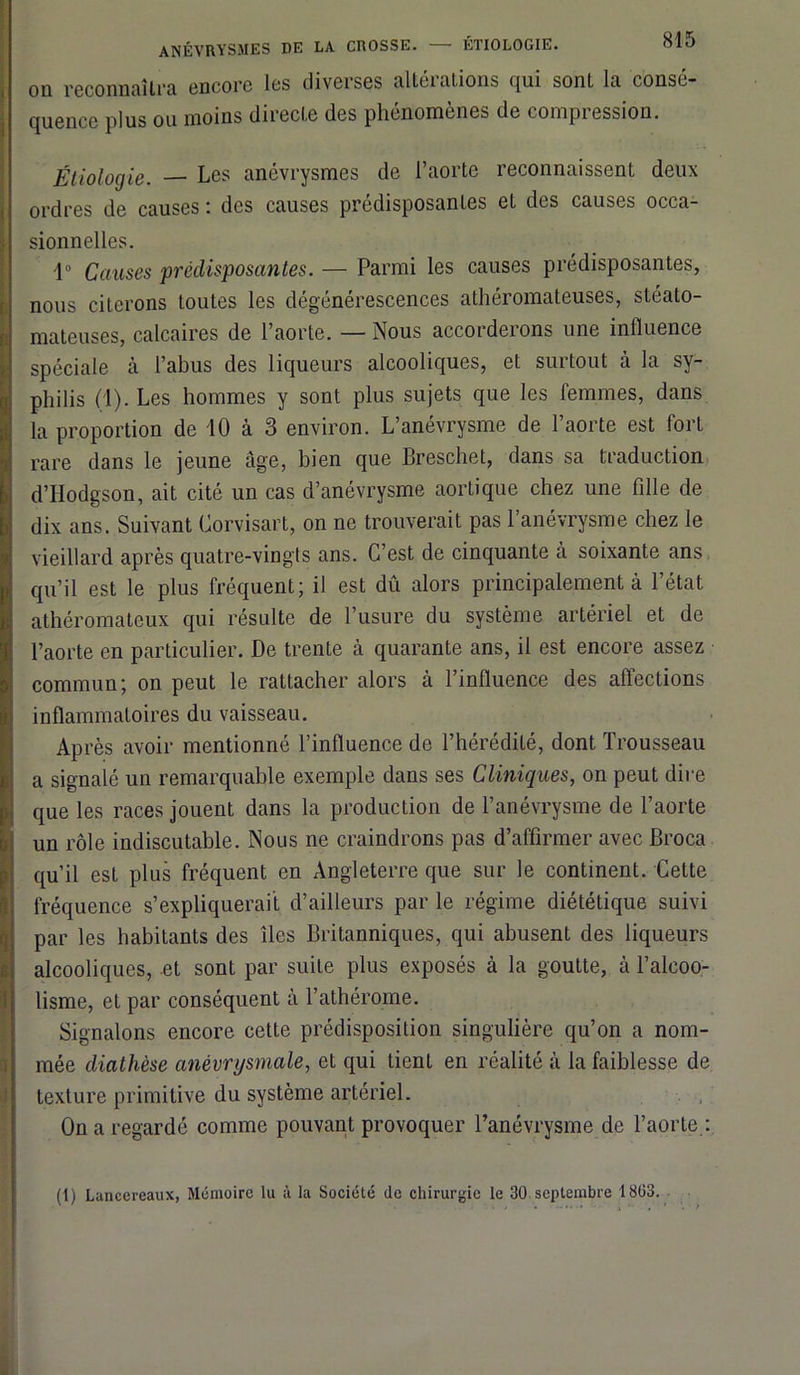 anévrysmes de la crosse. étiologie. olo on reconnaîtra encore les diverses altérations qui sont la consé- quence plus ou moins directe des phénomènes de compression. Étiologie. — Les anévrysmes de l’aorte reconnaissent deux ordres de causes : des causes prédisposantes et des causes occa- sionnelles. 1° Causes prédisposantes. — Parmi les causes prédisposantes, nous citerons toutes les dégénérescences athéromateuses, stéato- mateuses, calcaires de l’aorte. — Nous accorderons une influence spéciale à l’abus des liqueurs alcooliques, et surtout à la sy- philis (1). Les hommes y sont plus sujets que les femmes, dans la proportion de 10 à 3 environ. L’anévrysme de l’aorte est fort rare dans le jeune âge, bien que Breschet, dans sa traduction d’Hodgson, ait cité un cas d’anévrysme aortique chez une fille de dix ans. Suivant Corvisart, on ne trouverait pas l’anévrysme chez le vieillard après quatre-vingts ans. C’est de cinquante à soixante ans qu’il est le plus fréquent; il est dû alors principalement à l’état athéromateux qui résulte de l’usure du système artériel et de l’aorte en particulier. De trente à quarante ans, il est encore assez commun; on peut le rattacher alors à l’influence des affections inflammatoires du vaisseau. Après avoir mentionné l’influence de l’hérédité, dont Trousseau a signalé un remarquable exemple dans ses Cliniques, on peut dire que les races jouent dans la production de l’anévrysme de l’aorte un rôle indiscutable. Nous ne craindrons pas d’affirmer avec Broca qu’il est plus fréquent en Angleterre que sur le continent. Cette fréquence s’expliquerait d’ailleurs par le régime diététique suivi par les habitants des îles Britanniques, qui abusent des liqueurs alcooliques, et sont par suite plus exposés à la goutte, à l’alcoo- lisme, et par conséquent à l’athérome. Signalons encore cette prédisposition singulière qu’on a nom- mée diathèse anévrysmale, et qui tient en réalité à la faiblesse de texture primitive du système artériel. On a regardé comme pouvant provoquer l’anévrysme de l’aorte : (1) Lancereaux, Mémoire lu à la Société de chirurgie le 30 septembre 18(33.