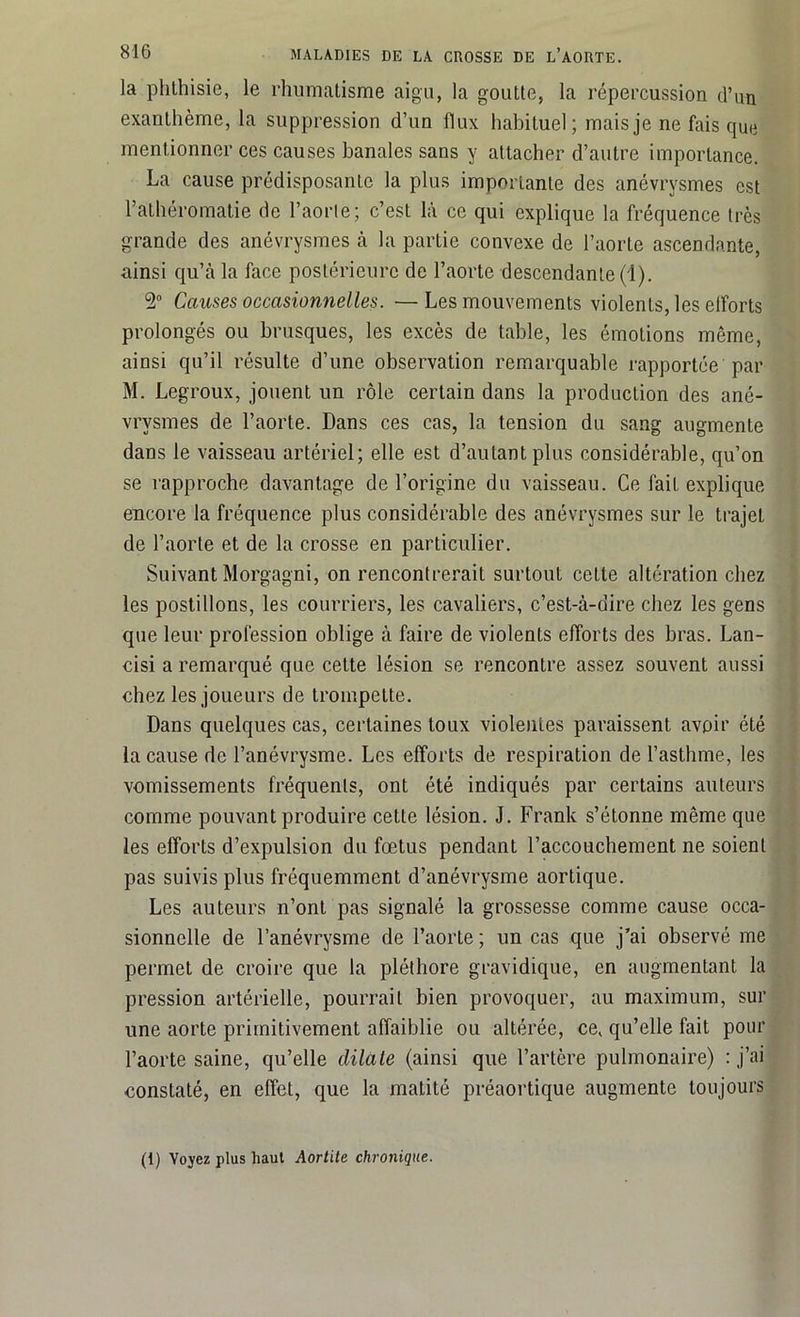 la phthisie, le rhumatisme aigu, la goutte, la répercussion d’un exanthème, la suppression d’un flux habituel ; mais je ne fais que mentionner ces causes banales sans y attacher d’autre importance. La cause prédisposante la plus importante des anévrysmes est l’athéromatie de l’aorle; c’est là ce qui explique la fréquence très grande des anévrysmes à la partie convexe de l’aorte ascendante, ainsi qu’à la face postérieure de l’aorte descendante (1). 2° Causes occasionnelles. —Les mouvements violents, les elforts prolongés ou brusques, les excès de table, les émotions même, ainsi qu’il résulte d’une observation remarquable rapportée par M. Legroux, jouent un rôle certain dans la production des ané- vrysmes de l’aorte. Dans ces cas, la tension du sang augmente dans le vaisseau artériel; elle est d’autant plus considérable, qu’on se rapproche davantage de l’origine du vaisseau. Ce l'ait explique encore la fréquence plus considérable des anévrysmes sur le trajet de l’aorte et de la crosse en particulier. Suivant Morgagni, on rencontrerait surtout cette altération chez les postillons, les courriers, les cavaliers, c’est-à-dire chez les gens que leur profession oblige à faire de violents efforts des bras. Lan- cisi a remarqué que cette lésion se rencontre assez souvent aussi chez les joueurs de trompette. Dans quelques cas, certaines toux violentes paraissent avoir été la cause de l’anévrysme. Los elforts de respiration de l’asthme, les vomissements fréquents, ont été indiqués par certains auteurs comme pouvant produire cette lésion. J. Frank s’étonne même que les efforts d’expulsion du fœtus pendant l’accouchement ne soient pas suivis plus fréquemment d’anévrysme aortique. Les auteurs n’ont pas signalé la grossesse comme cause occa- sionnelle de l’anévrysme de l’aorte ; un cas que j’ai observé me permet de croire que la pléthore gravidique, en augmentant la pression artérielle, pourrait bien provoquer, au maximum, sur une aorte primitivement affaiblie ou altérée, ce, qu’elle fait pour l’aorte saine, qu’elle dilate (ainsi que l’artère pulmonaire) : j’ai constaté, en effet, que la matité préaortique augmente toujours (1) Voyez plus haut Aortite chronique.
