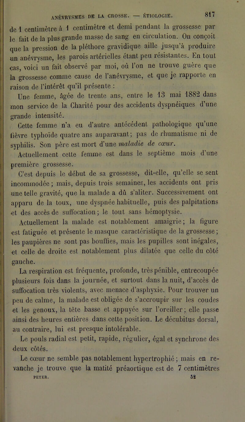 de 1 centimètre à 1 centimètre et demi pendant la grossesse par le fait de la plus grande masse de sang en circulation. On conçoit que la pression de la pléthore gravidique aille jusqu’à produire un anévrysme, les parois artérielles étant peu îesistantes. En tout cas, voici un fait observé par moi, où l’on ne trouve guère que la grossesse comme cause de l’anévrysme, et que je rapporte en raison de l’intérêt qu’il présente : Une femme, âgée de trente ans, entre le 13 mai 1882 dans mon service de la Charité pour des accidents dyspnéiques d’une Grande intensité. O Cette femme n’a eu d’autre antécédent pathologique qu’une lièvre typhoïde quatre ans auparavant; pas de rhumatisme ni de syphilis. Son père est mort d’une maladie de cœur. Actuellement cette femme est dans le septième mois d’une première grossesse. C’est depuis le début de sa grossesse, dit-elle, qu’elle se sent incommodée ; mais, depuis trois semaines, les accidents ont pris une telle gravité, que la malade a dû s’aliter. Successivement ont apparu de la toux, une dyspnée habituelle, puis des palpitations •et des accès de suffocation; le tout sans hémoptysie. Actuellement la malade est notablement amaigrie; la figure est fatiguée et présente le masque caractéristique de la grossesse; les paupières ne sont pas bouffies, mais les pupilles sont inégales, et celle de droite est notablement plus dilatée que celle du côté gauche. La respiration est fréquente, profonde, très pénible, entrecoupée plusieurs fois dans la journée, et surtout dans la nuit, d’accès de suffocation très violents, avec menace d’asphyxie. Pour trouver un peu de calme, la malade est obligée de s’accroupir sur les coudes nt les genoux, la tête basse et appuyée sur l’oreiller; elle passe ainsi des heures entières dans cette position. Le décubitus dorsal, au contraire, lui est presque intolérable. Le pouls radial est petit, rapide, régulier, égal et synchrone des deux côtés. Le cœur ne semble pas notablement hypertrophié ; mais en re- vanche je trouve que la matité préaortique est de 7 centimètres PETER. 5Ï