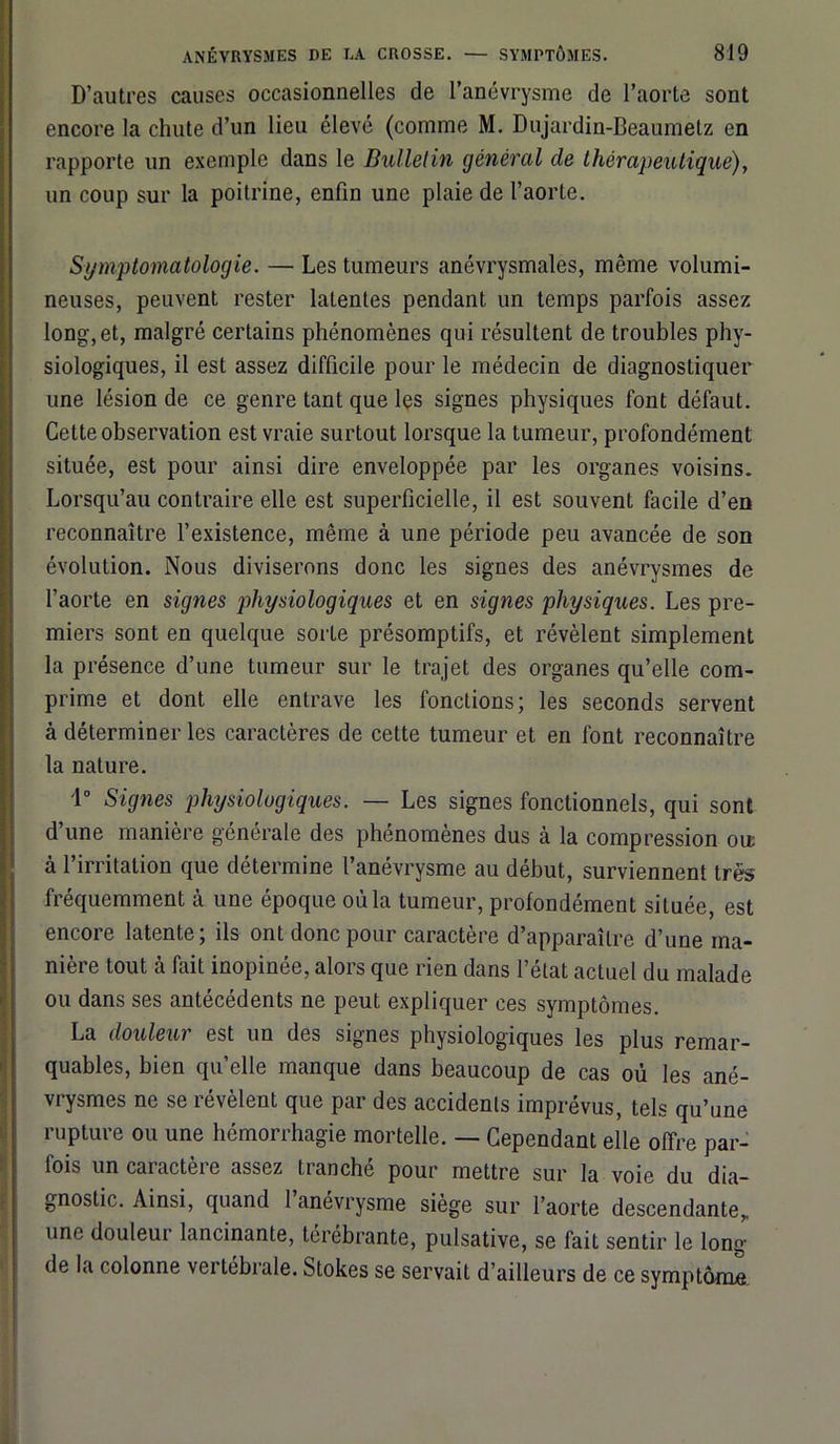 D’autres causes occasionnelles de l’anévrysme de l’aorte sont encore la chute d’un lieu élevé (comme M. Dujardin-Beaumetz en rapporte un exemple dans le Bulletin général de thérapeutique), un coup sur la poitrine, enfin une plaie de l’aorte. Symptomatologie. — Les tumeurs anévrysmales, même volumi- neuses, peuvent rester latentes pendant un temps parfois assez long,et, malgré certains phénomènes qui résultent de troubles phy- siologiques, il est assez difficile pour le médecin de diagnostiquer une lésion de ce genre tant que les signes physiques font défaut. Cette observation est vraie surtout lorsque la tumeur, profondément située, est pour ainsi dire enveloppée par les organes voisins. Lorsqu’au contraire elle est superficielle, il est souvent facile d’en reconnaître l’existence, même à une période peu avancée de son évolution. Nous diviserons donc les signes des anévrysmes de l’aorte en signes physiologiques et en signes physiques. Les pre- miers sont en quelque sorte présomptifs, et révèlent simplement la présence d’une tumeur sur le trajet des organes qu’elle com- prime et dont elle entrave les fonctions; les seconds servent à déterminer les caractères de cette tumeur et en font reconnaître la nature. 1° Signes physiologiques. — Les signes fonctionnels, qui sont d’une manière générale des phénomènes dus à la compression ou: à l’irritation que détermine l’anévrysme au début, surviennent très fréquemment à une époque où la tumeur, profondément située, est encore latente; ils ont donc pour caractère d’apparaître d’une ma- nière tout à fait inopinée, alors que rien dans l’état actuel du malade ou dans ses antécédents ne peut expliquer ces symptômes. La douleur est un des signes physiologiques les plus remar- quables, bien qu’elle manque dans beaucoup de cas où les ané- vrysmes ne se révèlent que par des accidents imprévus, tels qu’une rupture ou une hémorrhagie mortelle. — Cependant elle offre par- fois un caractère assez tranché pour mettre sur la voie du dia- gnostic. Ainsi, quand 1 anévrysme siège sur l’aorte descendante,, une douleui lancinante, térébrante, pulsative, se fait sentir le long de la colonne vertébrale. Stokes se servait d’ailleurs de ce symptôme