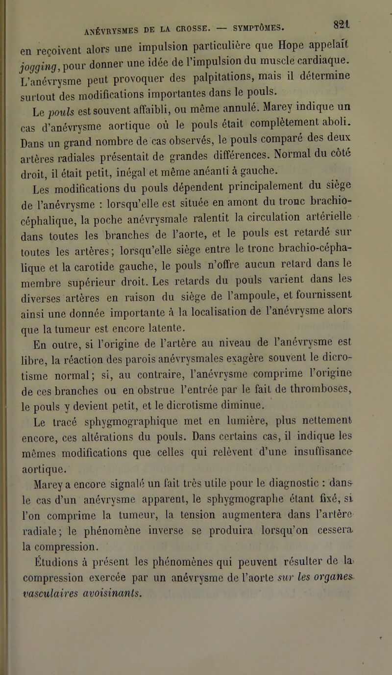 en reçoivent alors une impulsion particulière que Hope appelait jogging, pour donner une idée de l’impulsion du muscle cardiaque. L’anévrysme peut provoquer des palpitations, mais il détermine surtout des modifications importantes dans le pouls. Le pouls est souvent affaibli, ou même annulé. Marey indique un cas d’anévrysme aortique où le pouls était complètement aboli. Dans un grand nombre de cas observés, le pouls comparé des deux artères radiales présentait de grandes différences. Normal du côté droit, il était petit, inégal et même anéanti à gauche. Les modifications du pouls dépendent principalement du siège de l’anévrysme : lorsqu’elle est située en amont du tronc brachio- céphalique, la poche anévrysmale ralentit la circulation artérielle dans toutes les branches de l’aorte, et le pouls est retardé sur toutes les artères ; lorsqu’elle siège entre le tronc brachio-cépha- lique et la carotide gauche, le pouls n’offre aucun retard dans le membre supérieur droit. Les retards du pouls vaiient dans les diverses artères en raison du siège de l’ampoule, et fournissent ainsi une donnée importante à la localisation de l’anévrysme alors que la tumeur est encore latente. En outre, si l’origine de l’artère au niveau de l’anévrysme est libre, la réaction des parois anévrysmales exagère souvent le dicro- tisme normal; si, au contraire, l’anévrysme comprime l’origine de ces branches ou en obstrue l’entrée par le fait de thromboses, le pouls y devient petit, et le dicrotisme diminue. Le tracé sphygmographique met en lumière, plus nettement encore, ces altérations du pouls. Dans certains cas, il indique les mêmes modifications que celles qui relèvent d’une insuffisance aortique. Marey a encore signalé un fait très utile pour le diagnostic : dans- le cas d’un anévrysme apparent, le sphygmograplie étant fixé, si l’on comprime la tumeur, la tension augmentera dans l’artère radiale; le phénomène inverse se produira lorsqu’on cessera la compression. Étudions à présent les phénomènes qui peuvent résulter de ki compression exercée par un anévrysme de l’aorte sur les organes vasculaires avoisinants.