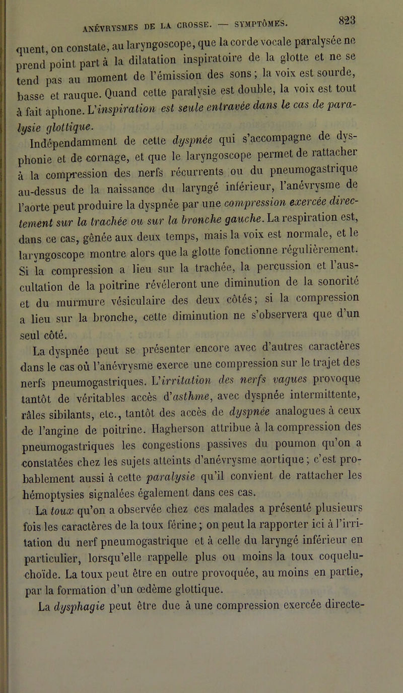 <menl on constate, au laryngoscope, que la corde vocale paralysée ne prend point part à la dilatation inspiratoire de la glotte et ne se tend pas au moment de l’émission des sons ; la voix est sourde, basse et rauque. Quand cette paralysie est double, la voix est tout à fait aphone. L'inspiration est seule entravée dans le cas de para- lysie glottique. Indépendamment, de cette dyspnée qui s’accompagne de dys- phonie et de cornage, et que le laryngoscope permet de rattacher à la compression des nerfs récurrents ou du pneumogastrique au-dessus de la naissance du laryngé inférieur, l’anévrysme de l’aorte peut produire la dyspnée par une compression exercée direc- tement sur la trachée ou sur la bronche gauche. La respiration est, dans ce cas, gênée aux deux temps, mais la voix est normale, et le laryngoscope montre alors que la glotte fonctionne régulièrement. Si la compression a lieu sur la trachée, la percussion et l’aus- cultation de la poitrine révéleront une diminution de la sonorité et du murmure vésiculaire des deux côtés; si la compression a lieu sur la bronche, cette diminution ne s’observera que d’un seul côté. La dyspnée peut se présenter encore avec d’autres caractères dans le cas où l’anévrysme exerce une compression sur le trajet des nerfs pneumogastriques. L'irritation des nerfs vagues pio\oque tantôt de véritables accès à'asthme, avec dyspnée intermittente, râles sibilants, etc., tantôt des accès de dyspnée analogues a ceux de l’angine de poitrine. Hagberson attribue à la compression des pneumogastriques les congestions passives du poumon qu on a constatées chez les sujets atteints d’anévrysme aortique; c’est pro- bablement aussi à cette paralysie qu’il convient de rattacher les hémoptysies signalées également dans ces cas. La toux qu’on a observée chez ces malades a présenté plusieurs fois les caractères de la toux férine ; on peut la rapporter ici à l’irri- tation du nerf pneumogastrique et à celle du laryngé inférieur en particulier, lorsqu’elle rappelle plus ou moins la toux coquelu- choïde. La toux peut être en outre provoquée, au moins en partie, par la formation d’un œdème glottique. La dysphagie peut être due à une compression exercée directe-